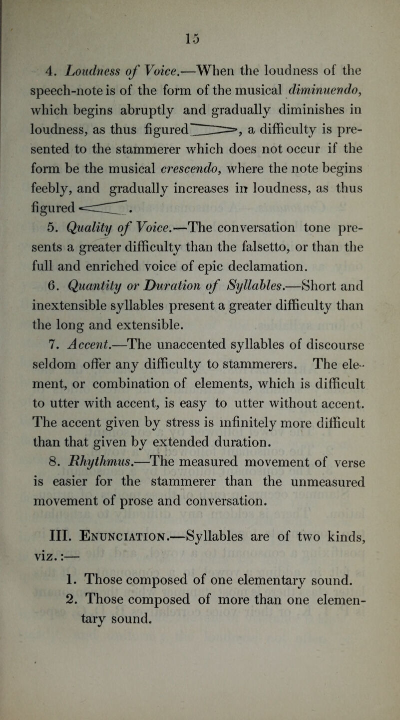 4. Loudness of Voice.—When the loudness of the speech-note is of the form of the musical diminuendo, which begins abruptly and gradually diminishes in loudness, as thus figureda difficulty is pre- sented to the stammerer which does not occur if the form be the musical crescendo, where the note begins feebly, and gradually increases in loudness, as thus figured 5. Quality of Voice.—The conversation tone pre- sents a greater difficulty than the falsetto, or than the full and enriched voice of epic declamation. 6. Quantity or Duration of Syllables.—Short and inextensible syllables present a greater difficulty than the long and extensible. 7. Accent.—The unaccented syllables of discourse seldom offer any difficulty to stammerers. The ele- ment, or combination of elements, which is difficult to utter with accent, is easy to utter without accent. The accent given by stress is infinitely more difficult than that given by extended duration. 8. Rhythmus.—The measured movement of verse is easier for the stammerer than the unmeasured movement of prose and conversation. III. Enunciation.—Syllables are of two kinds, viz.:— 1. Those composed of one elementary sound. 2. Those composed of more than one elemen- tary sound.