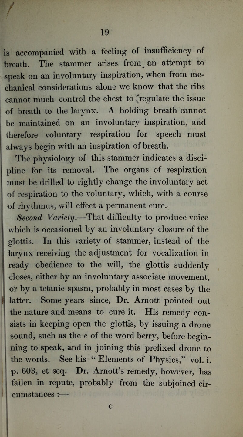 is accompanied with a feeling of insufficiency of breath. The stammer arises from^ an attempt to speak on an involuntary inspiration, when from me- chanical considerations alone we know that the ribs cannot much control the chest to {regulate the issue of breath to the larynx. A holding breath cannot be maintained on an involuntary inspiration, and therefore voluntary respiration for speech must always begin with an inspiration of breath. The physiology of this stammer indicates a disci- pline for its removal. The organs of respiration must be drilled to rightly change the involuntary act of respiration to the voluntary, which, with a course of rhythmus, will effect a permanent cure. Second Variety.—That difficulty to produce voice which is occasioned by an involuntary closure of the glottis. In this variety of stammer, instead of the larynx receiving the adjustment for vocalization in ready obedience to the will, the glottis suddenly closes, either by an involuntary associate movement, or by a tetanic spasm, probably in most cases by the | latter. Some years since, Dr. Arnott pointed out the nature and means to cure it. His remedy con- sists in keeping open the glottis, by issuing a drone sound, such as the e of the word berry, before begin- ning to speak, and in joining this prefixed drone to the words. See his “ Elements of Physics/’ vol. i. p. 603, et seq. Dr. Arnott’s remedy, however, has fallen in repute, probably from the subjoined cir- cumstances :— c