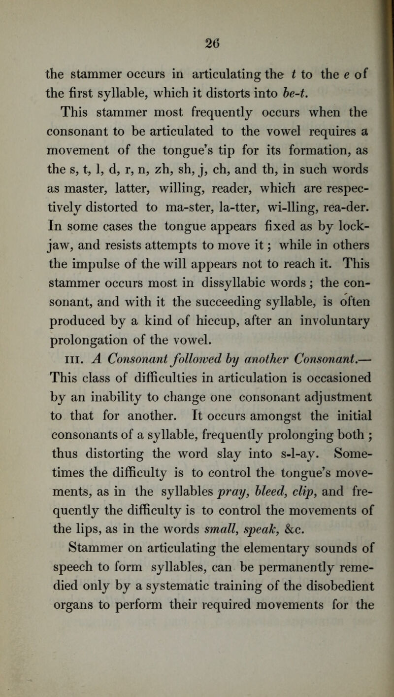 the stammer occurs in articulating the t to the e of the first syllable, which it distorts into be-t. This stammer most frequently occurs when the consonant to be articulated to the vowel requires a movement of the tongue’s tip for its formation, as the s, t, 1, d, r, n, zh, sh, j, ch, and th, in such words as master, latter, willing, reader, which are respec- tively distorted to ma-ster, la-tter, wi-lling, rea-der. In some cases the tongue appears fixed as by lock- jaw, and resists attempts to move it; while in others the impulse of the will appears not to reach it. This stammer occurs most in dissyllabic words; the con- sonant, and with it the succeeding syllable, is often produced by a kind of hiccup, after an involuntary prolongation of the vowel. hi. A Consonant followed by another Consonant.— This class of difficulties in articulation is occasioned by an inability to change one consonant adjustment to that for another. It occurs amongst the initial consonants of a syllable, frequently prolonging both ; thus distorting the word slay into s-l-ay. Some- times the difficulty is to control the tongue’s move- ments, as in the syllables pray, bleed, clip, and fre- quently the difficulty is to control the movements of the lips, as in the words small, speak, &c. Stammer on articulating the elementary sounds of speech to form syllables, can be permanently reme- died only by a systematic training of the disobedient organs to perform their required movements for the