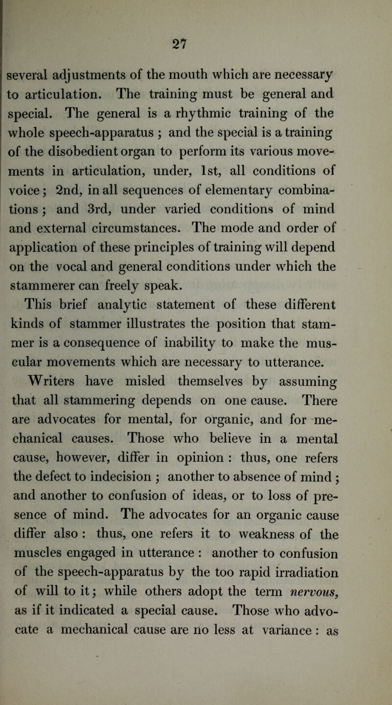 several adjustments of the mouth which are necessary to articulation. The training must be general and special. The general is a rhythmic training of the whole speech-apparatus ; and the special is a training of the disobedient organ to perform its various move- ments in articulation, under, 1st, all conditions of voice; 2nd, in all sequences of elementary combina- tions ; and 3rd, under varied conditions of mind and external circumstances. The mode and order of application of these principles of training will depend on the vocal and general conditions under which the stammerer can freely speak. This brief analytic statement of these different kinds of stammer illustrates the position that stam- mer is a consequence of inability to make the mus- cular movements which are necessary to utterance. Writers have misled themselves by assuming that all stammering depends on one cause. There are advocates for mental, for organic, and for me- chanical causes. Those who believe in a mental cause, however, differ in opinion : thus, one refers the defect to indecision ; another to absence of mind ; and another to confusion of ideas, or to loss of pre- sence of mind. The advocates for an organic cause differ also : thus, one refers it to weakness of the muscles engaged in utterance : another to confusion of the speech-apparatus by the too rapid irradiation of will to it; while others adopt the term nervous, as if it indicated a special cause. Those who advo- cate a mechanical cause are no less at variance : as