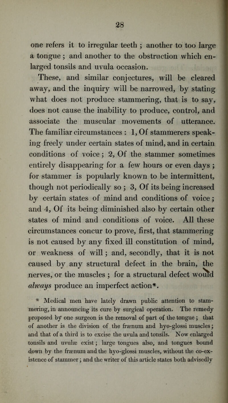 one refers it to irregular teeth ; another to too large a tongue; and another to the obstruction which en- larged tonsils and uvula occasion. These, and similar conjectures, will be cleared away, and the inquiry will be narrowed, by stating what does not produce stammering, that is to say, does not cause the inability to produce, control, and associate the muscular movements of utterance. The familiar circumstances : 1, Of stammerers speak- ing freely under certain states of mind, and in certain conditions of voice; 2, Of the stammer sometimes entirely disappearing for a few hours or even days ; for stammer is popularly known to be intermittent, though not periodically so ; 3, Of its being increased by certain states of mind and conditions of voice; and 4, Of its being diminished also by certain other states of mind and conditions of voice. All these circumstances concur to prove, first, that stammering is not caused by any fixed ill constitution of mind, or weakness of will; and, secondly, that it is not nerves, or the muscles ; for a structural defect would always produce an imperfect action*. * Medical men have lately drawn public attention to stam- mering, in announcing its cure by surgical operation. The remedy proposed by one surgeon is the removal of part of the tongue; that of another is the division of the frsenum and hyo-glossi muscles; and that of a third is to excise the uvula and tonsils. Now enlarged tonsils and uvulae exist; large tongues also, and tongues bound down by the fraenum and the hyo-glossi muscles, without the co-ex- istence of stammer; and the writer of this article states both advisedly