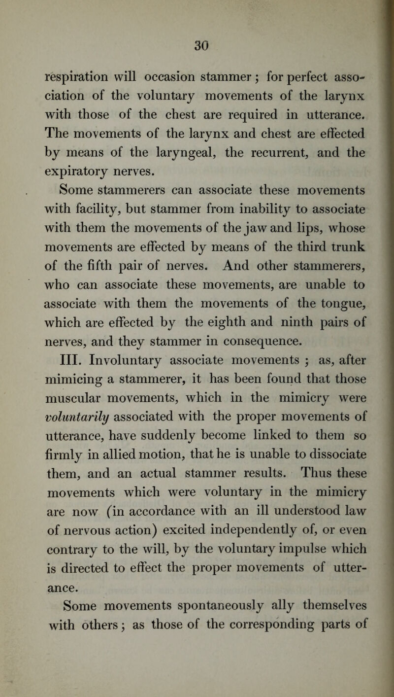 respiration will occasion stammer; for perfect asso- ciation of the voluntary movements of the larynx with those of the chest are required in utterance. The movements of the larynx and chest are effected by means of the laryngeal, the recurrent, and the expiratory nerves. Some stammerers can associate these movements with facility, but stammer from inability to associate with them the movements of the jaw and lips, whose movements are effected by means of the third trunk of the fifth pair of nerves. And other stammerers, who can associate these movements, are unable to associate with them the movements of the tongue, which are effected by the eighth and ninth pairs of nerves, and they stammer in consequence. III. Involuntary associate movements ; as, after mimicing a stammerer, it has been found that those muscular movements, which in the mimicry were voluntarily associated with the proper movements of utterance, have suddenly become linked to them so firmly in allied motion, that he is unable to dissociate them, and an actual stammer results. Thus these movements which were voluntary in the mimicry are now (in accordance with an ill understood law of nervous action) excited independently of, or even contrary to the will, by the voluntary impulse which is directed to effect the proper movements of utter- ance. Some movements spontaneously ally themselves with others; as those of the corresponding parts of