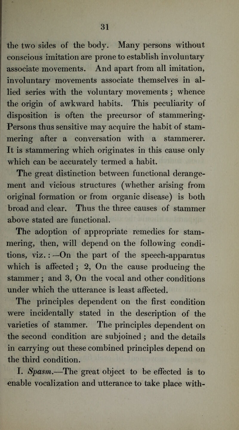 the two sides of the body. Many persons without conscious imitation are prone to establish involuntary associate movements. And apart from all imitation, involuntary movements associate themselves in al- lied series with the voluntary movements ; whence the origin of awkward habits. This peculiarity of disposition is often the precursor of stammering* Persons thus sensitive may acquire the habit of stam- mering after a conversation with a stammerer. It is stammering which originates in this cause only which can be accurately termed a habit. The great distinction between functional derange- ment and vicious structures (whether arising from original formation or from organic disease) is both broad and clear. Thus the three causes of stammer above stated are functional. The adoption of appropriate remedies for stam- mering, then, will depend on the following condi- tions, viz.: —On the part of the speech-apparatus which is affected; 2, On the cause producing the stammer; and 3, On the vocal and other conditions under which the utterance is least affected. The principles dependent on the first condition were incidentally stated in the description of the varieties of stammer. The principles dependent on the second condition are subjoined ; and the details in carrying out these combined principles depend on the third condition. I. Spasm.—The great object to be effected is to enable vocalization and utterance to take place with-