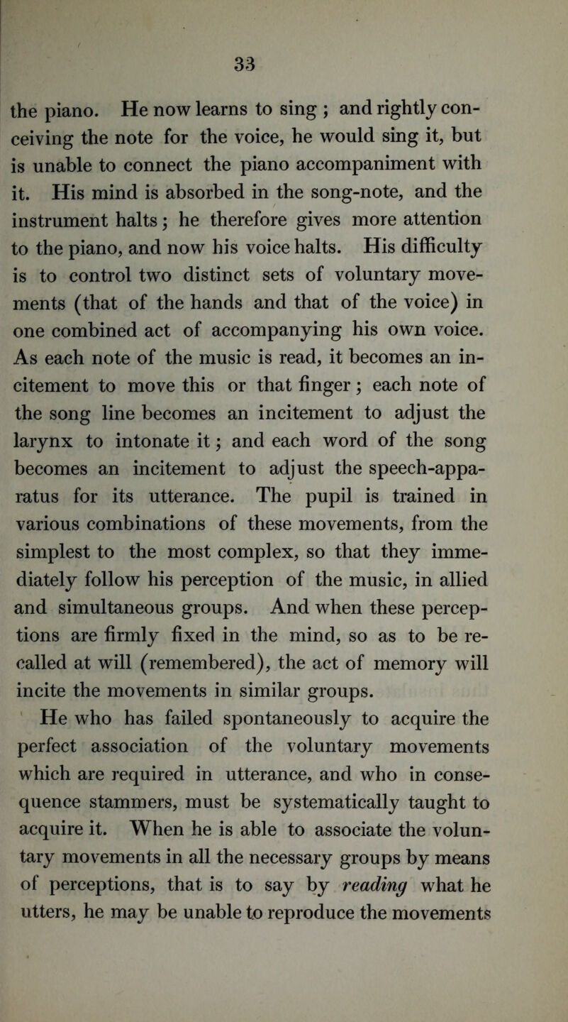 the piano. He now learns to sing ; and rightly con- ceiving the note for the voice, he would sing it, but is unable to connect the piano accompaniment with it. His mind is absorbed in the song-note, and the instrument halts; he therefore gives more attention to the piano, and now his voice halts. His difficulty is to control two distinct sets of voluntary move- ments (that of the hands and that of the voice) in one combined act of accompanying his own voice. As each note of the music is read, it becomes an in- citement to move this or that finger; each note of the song line becomes an incitement to adjust the larynx to intonate it; and each word of the song becomes an incitement to adjust the speech-appa- ratus for its utterance. The pupil is trained in various combinations of these movements, from the simplest to the most complex, so that they imme- diately follow his perception of the music, in allied and simultaneous groups. And when these percep- tions are firmly fixed in the mind, so as to be re- called at will (remembered), the act of memory will incite the movements in similar groups. He who has failed spontaneously to acquire the perfect association of the voluntary movements which are required in utterance, and who in conse- quence stammers, must be systematically taught to acquire it. When he is able to associate the volun- tary movements in all the necessary groups by means of perceptions, that is to say by reading what he utters, he may be unable to reproduce the movements