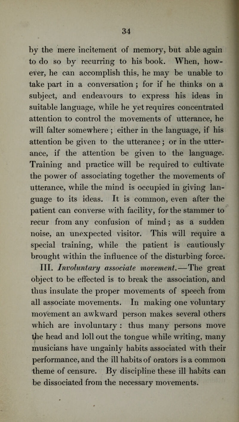 by the mere incitement of memory, but able again to do so by recurring to his book. When, how- ever, he can accomplish this, he may be unable to take part in a conversation; for if he thinks on a subject, and endeavours to express his ideas in suitable language, while he yet requires concentrated attention to control the movements of utterance, he will falter somewhere; either in the language, if his attention be given to the utterance; or in the utter- ance, if the attention be given to the language. Training and practice will be required to cultivate the power of associating together the movements of utterance, while the mind is occupied in giving lan- guage to its ideas. It is common, even after the patient can converse with facility, for the stammer to recur from any confusion of mind; as a sudden noise, an unexpected visitor. This will require a special training, while the patient is cautiously brought within the influence of the disturbing force. III. Involuntary associate movement.—The great object to be effected is to break the association, and thus insulate the proper movements of speech from all associate movements. In making one voluntary movement an awkward person makes several others which are involuntary : thus many persons move the head and loll out the tongue while writing, many musicians have ungainly habits associated with their performance, and the ill habits of orators is a common theme of censure. By discipline these ill habits can be dissociated from the necessary movements.