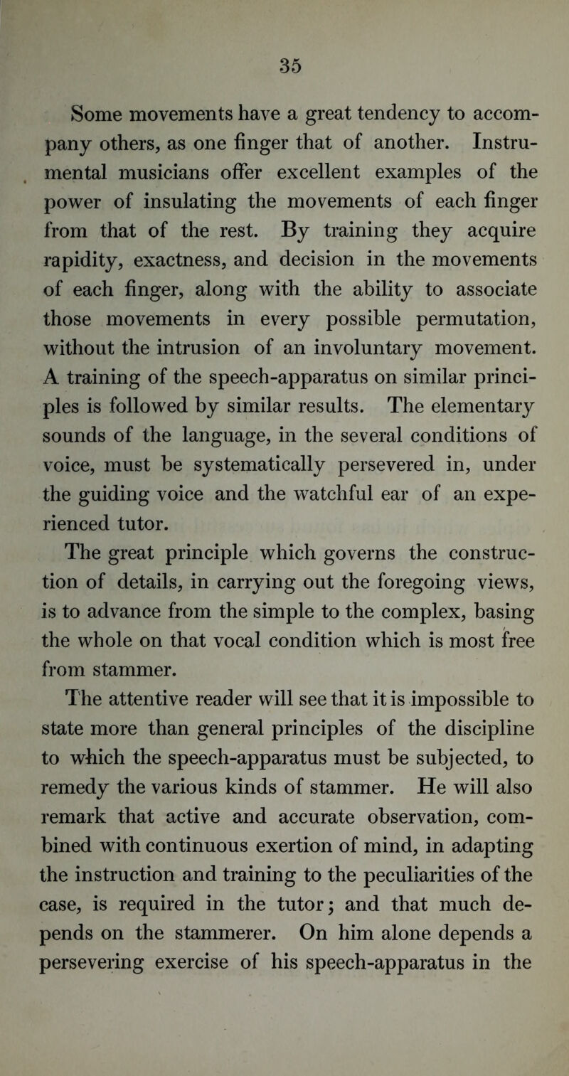 Some movements have a great tendency to accom- pany others, as one finger that of another. Instru- mental musicians offer excellent examples of the power of insulating the movements of each finger from that of the rest. By training they acquire rapidity, exactness, and decision in the movements of each finger, along with the ability to associate those movements in every possible permutation, without the intrusion of an involuntary movement. A training of the speech-apparatus on similar princi- ples is followed by similar results. The elementary sounds of the language, in the several conditions of voice, must be systematically persevered in, under the guiding voice and the watchful ear of an expe- rienced tutor. The great principle which governs the construc- tion of details, in carrying out the foregoing views, is to advance from the simple to the complex, basing the whole on that vocal condition which is most free from stammer. The attentive reader will see that it is impossible to state more than general principles of the discipline to which the speech-apparatus must be subjected, to remedy the various kinds of stammer. He will also remark that active and accurate observation, com- bined with continuous exertion of mind, in adapting the instruction and training to the peculiarities of the case, is required in the tutor; and that much de- pends on the stammerer. On him alone depends a persevering exercise of his speech-apparatus in the