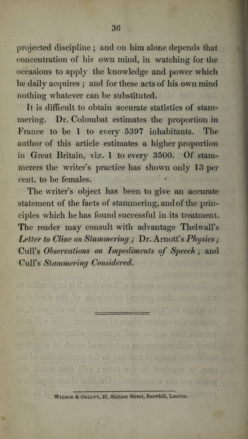 projected discipline ; and on him alone depends that concentration of his own mind, in watching for the occasions to apply the knowledge and power which he daily acquires ; and for these acts of his own mind nothing whatever can be substituted. It is difficult to obtain accurate statistics of stam- mering. Dr. Colombat estimates the proportion in France to be 1 to every 5397 inhabitants. The author of this article estimates a higher proportion in Great Britain, viz. 1 to every 3500. Of stam- merers the writer s practice has shown only 13 per cent, to be females. The writer s object has been to give an accurate statement of the facts of stammering, and of the prin- ciples which he has found successful in its treatment. The reader may consult with advantage Th el walks Letter to Cline on Stammering ; Dr. Arnott’s Physics ; Cull’s Observations on Impediments of Speech ; and Cull’s Stammering Considered. r Wilson & Ogilvy, 57, Skinner Street, Snowhill, London.