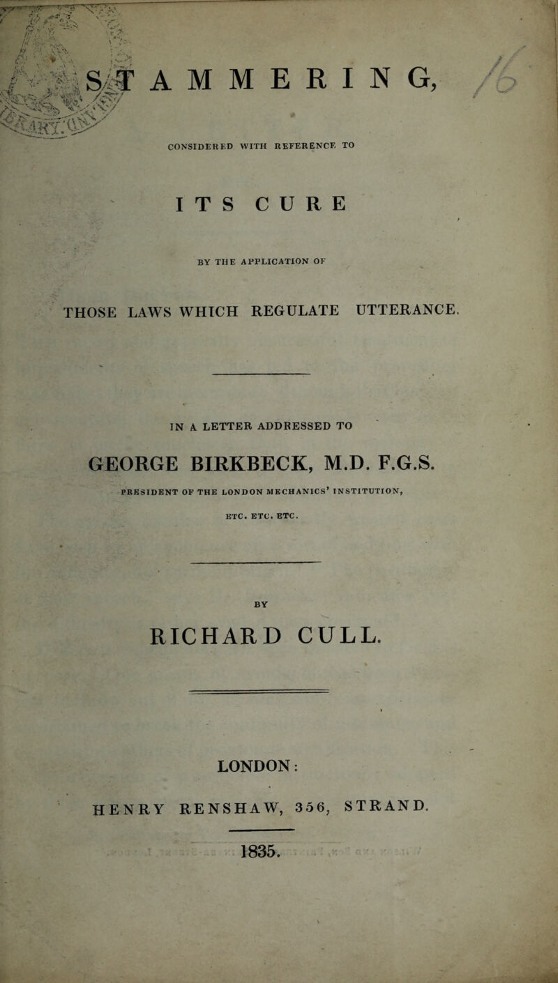 S/M •\ >&J: >|fvj” />v'/ V&y/ A M M E R I N CONSIDERED WITH REFERENCE TO ITS CURE BY THE APPLICATION OF THOSE LAWS WHICH REGULATE UTTERANCE. IN A. LETTER ADDRESSED TO GEORGE BIRKBECK, M.D. F.G.S. PRESIDENT OF THE LONDON MECHANICS* INSTITUTION, ETC. ETC. ETC. RICHARD CULL. LONDON: HENRY RENSHAW, 356, STRAND. 1835.