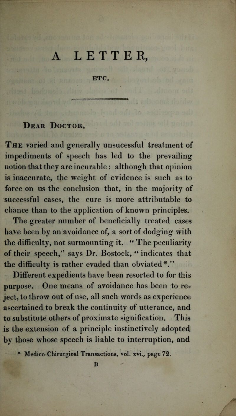 A LETTER, ETC. Dear Doctor, The varied and generally unsucessful treatment of impediments of speech has led to the prevailing notion that they are incurable : although that opinion is inaccurate, the weight of evidence is such as to force on us the conclusion that, in the majority of successful cases, the cure is more attributable to chance than to the application of known principles. The greater number of beneficially treated cases have been by an avoidance of, a sort of dodging with the difficulty, not surmounting it. “ The peculiarity of their speech,” says Dr. Bostock, “ indicates that the difficulty is rather evaded than obviated*.” Different expedients have been resorted to for this purpose. One means of avoidance has been to re- ject, to throw out of use, all such words as experience ascertained to break the continuity of utterance, and to substitute others of proximate signification. This is the extension of a principle instinctively adopted by those whose speech is liable to interruption, and * Medico-Chirurgical Transactions, vol. xvi., page 72. B