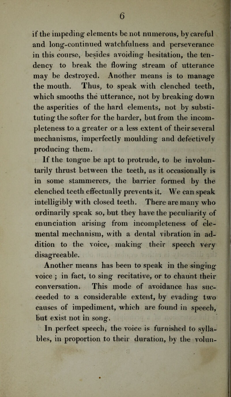 if the impeding* elements be not numerous, by careful and long-continued watchfulness and perseverance in this course, besides avoiding hesitation, the ten- dency to break the flowing stream of utterance may be destroyed. Another means is to manage the mouth. Thus, to speak with clenched teeth, which smooths the utterance, not by breaking down the asperities of the hard elements, not by substi- tuting the softer for the harder, but from the incom- pleteness to a greater or a less extent of their several mechanisms, imperfectly moulding and defectively producing them. If the tongue be apt to protrude, to be involun- tarily thrust between the teeth, as it occasionally is in some stammerers, the barrier formed by the clenched teeth effectually prevents it. We can speak intelligibly with closed teeth. There are many who ordinarily speak so, but they have the peculiarity of enunciation arising from incompleteness of ele- mental mechanism, with a dental vibration in ad- dition to the voice, making their speech very disagreeable. Another means has been to speak in the singing voice ; in fact, to sing recitative, or to chaunt their conversation. This mode of avoidance has suc- ceeded to a considerable extent, by evading two causes of impediment, which are found in speech, but exist not in song. In perfect speech, the voice is furnished to sylla- bles, in proportion to their duration, by the volun-