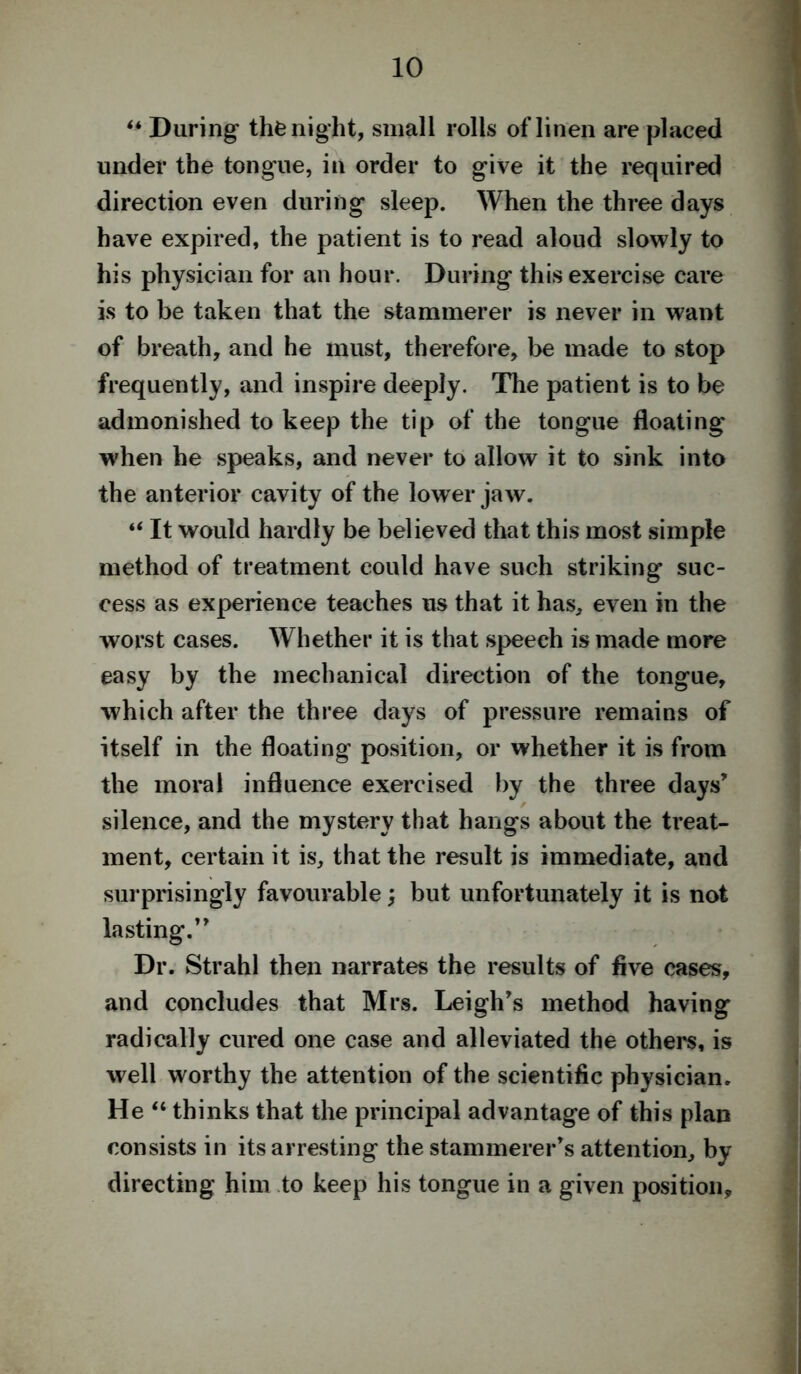 “ During the night, small rolls of linen are placed under the tongue, in order to give it the required direction even during sleep. When the three days have expired, the patient is to read aloud slowly to his physician for an hour. During this exercise care is to be taken that the stammerer is never in want of breath, and he must, therefore, be made to stop frequently, and inspire deeply. The patient is to be admonished to keep the tip of the tongue floating when he speaks, and never to allow it to sink into the anterior cavity of the lower jaw. “ It would hardly be believed that this most simple method of treatment could have such striking suc- cess as experience teaches us that it has, even in the worst cases. Whether it is that speech is made more easy by the mechanical direction of the tongue, which after the three days of pressure remains of itself in the floating position, or whether it is from the moral influence exercised by the three days’ silence, and the mystery that hangs about the treat- ment, certain it is, that the result is immediate, and surprisingly favourable; but unfortunately it is not lasting.” Dr. Strahl then narrates the results of five cases, and concludes that Mrs. Leigh’s method having radically cured one case and alleviated the others, is well worthy the attention of the scientific physician. He “ thinks that the principal advantage of this plan consists in its arresting the stammerer’s attention, by directing him to keep his tongue in a given position.