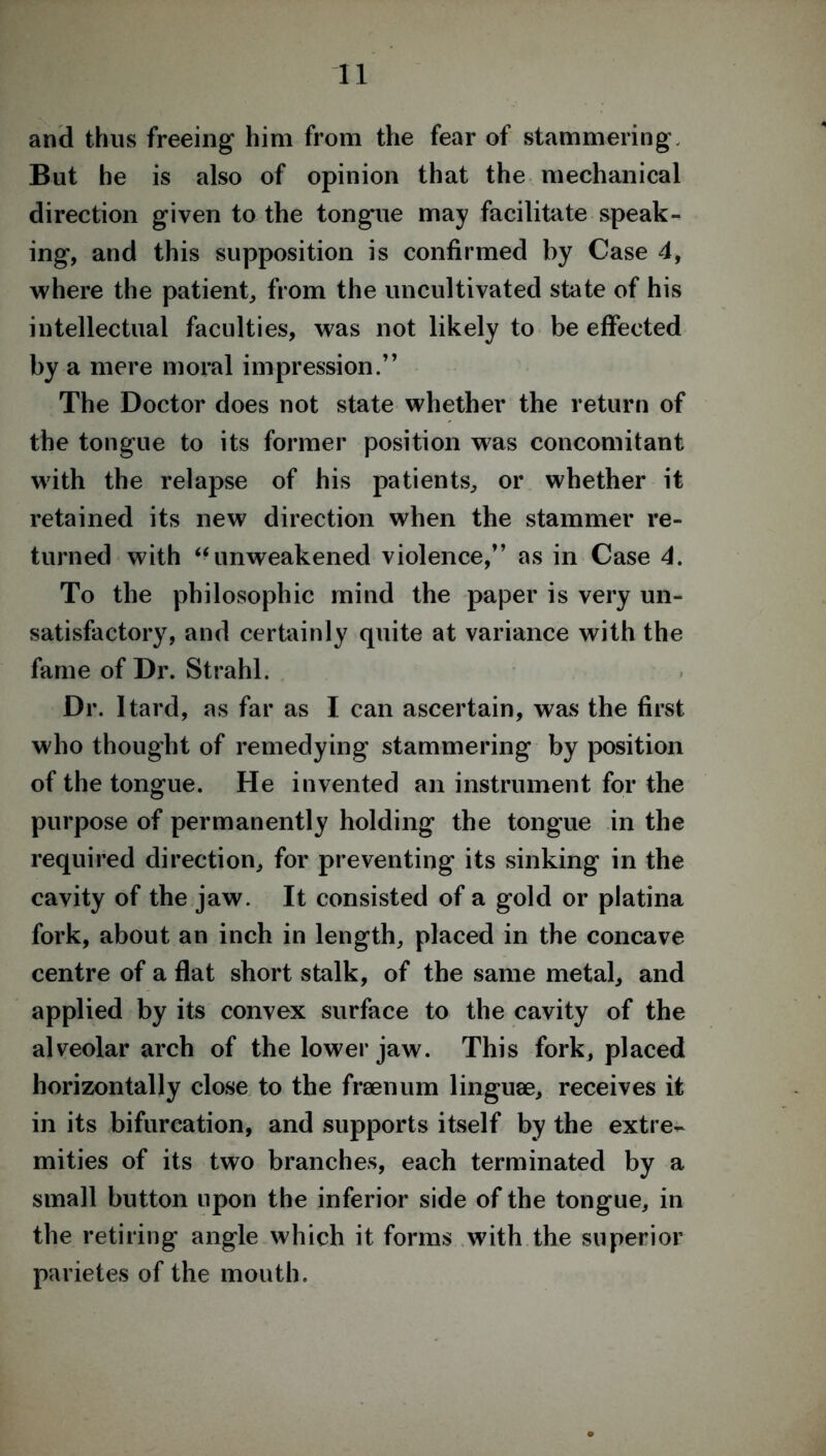 and thus freeing him from the fear of stammering But he is also of opinion that the mechanical direction given to the tongue may facilitate speak- ing, and this supposition is confirmed by Case 4, where the patient, from the uncultivated state of his intellectual faculties, was not likely to be effected by a mere moral impression.” The Doctor does not state whether the return of the tongue to its former position was concomitant with the relapse of his patients, or whether it retained its new direction when the stammer re- turned with “unweakened violence,” as in Case 4. To the philosophic mind the paper is very un- satisfactory, and certainly quite at variance with the fame of Dr. Strahl. Dr. Itard, as far as I can ascertain, was the first who thought of remedying stammering by position of the tongue. He invented an instrument for the purpose of permanently holding the tongue in the required direction, for preventing its sinking in the cavity of the jaw. It consisted of a gold or platina fork, about an inch in length, placed in the concave centre of a flat short stalk, of the same metal, and applied by its convex surface to the cavity of the alveolar arch of the lower jaw. This fork, placed horizontally close to the fraenum linguae, receives it in its bifurcation, and supports itself by the extre- mities of its two branches, each terminated by a small button upon the inferior side of the tongue, in the retiring angle which it forms with the superior parietes of the mouth.