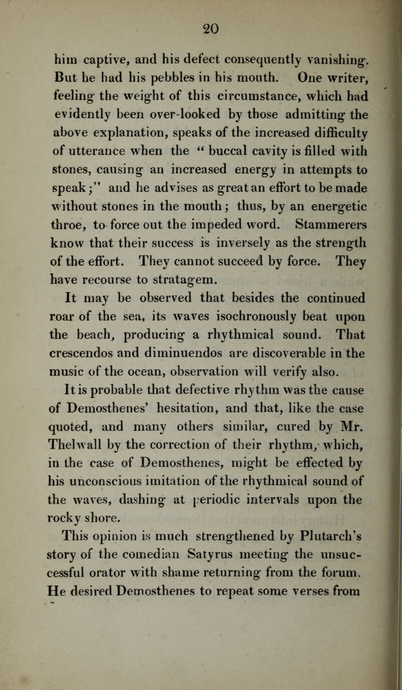 him captive, and his defect consequently vanishing1. But he had his pebbles in his mouth. One writer, feeling the weight of this circumstance, which had evidently been over looked by those admitting the above explanation, speaks of the increased difficulty of utterance when the “ buccal cavity is filled with stones, causing an increased energy in attempts to speak and he advises as great an effort to be made without stones in the mouth; thus, by an energetic throe, to force out the impeded word. Stammerers know that their success is inversely as the strength of the effort. They cannot succeed by force. They have recourse to stratagem. It may be observed that besides the continued roar of the sea, its w7aves isochronously beat upon the beach, producing a rhythmical sound. That crescendos and diminuendos are discoverable in the music of the ocean, observation will verify also. It is probable that defective rhythm was the cause of Demosthenes’ hesitation, and that, like the case quoted, and many others similar, cured by Mr. Thelwall by the correction of their rhythm, which, in the case of Demosthenes, might be effected by his unconscious imitation of the rhythmical sound of the waves, dashing at periodic intervals upon the rocky shore. This opinion is much strengthened by Plutarch’s story of the comedian Satyrus meeting the unsuc- cessful orator with shame returning from the forum. He desired Demosthenes to repeat some verses from