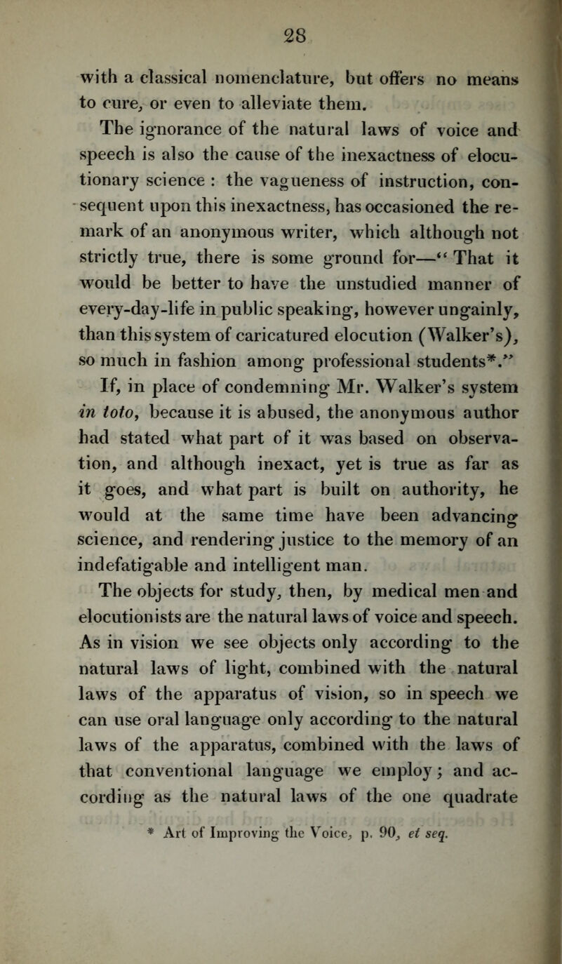 with a classical nomenclature, but offers no means to cure, or even to alleviate them. The ignorance of the natural laws of voice and speech is also the cause of the inexactness of elocu- tionary science : the vagueness of instruction, con- sequent upon this inexactness, has occasioned the re- mark of an anonymous writer, which although not strictly true, there is some ground for—“ That it would be better to have the unstudied manner of every-day-life in public speaking, however ungainly, than this system of caricatured elocution (Walker’s), so much in fashion among professional students*.” If, in place of condemning Mr. Walker’s system in loto, because it is abused, the anonymous author had stated what part of it was based on observa- tion, and although inexact, yet is true as far as it goes, and what part is built on authority, he would at the same time have been advancing science, and rendering justice to the memory of an indefatigable and intelligent man. The objects for study, then, by medical men and elocutionists are the natural laws of voice and speech. As in vision we see objects only according to the natural laws of light, combined with the natural laws of the apparatus of vision, so in speech we can use oral language only according to the natural laws of the apparatus, combined with the laws of that conventional language we employ; and ac- cording as the natural laws of the one quadrate * Art of Improving the Voice, p. 90, el seq.