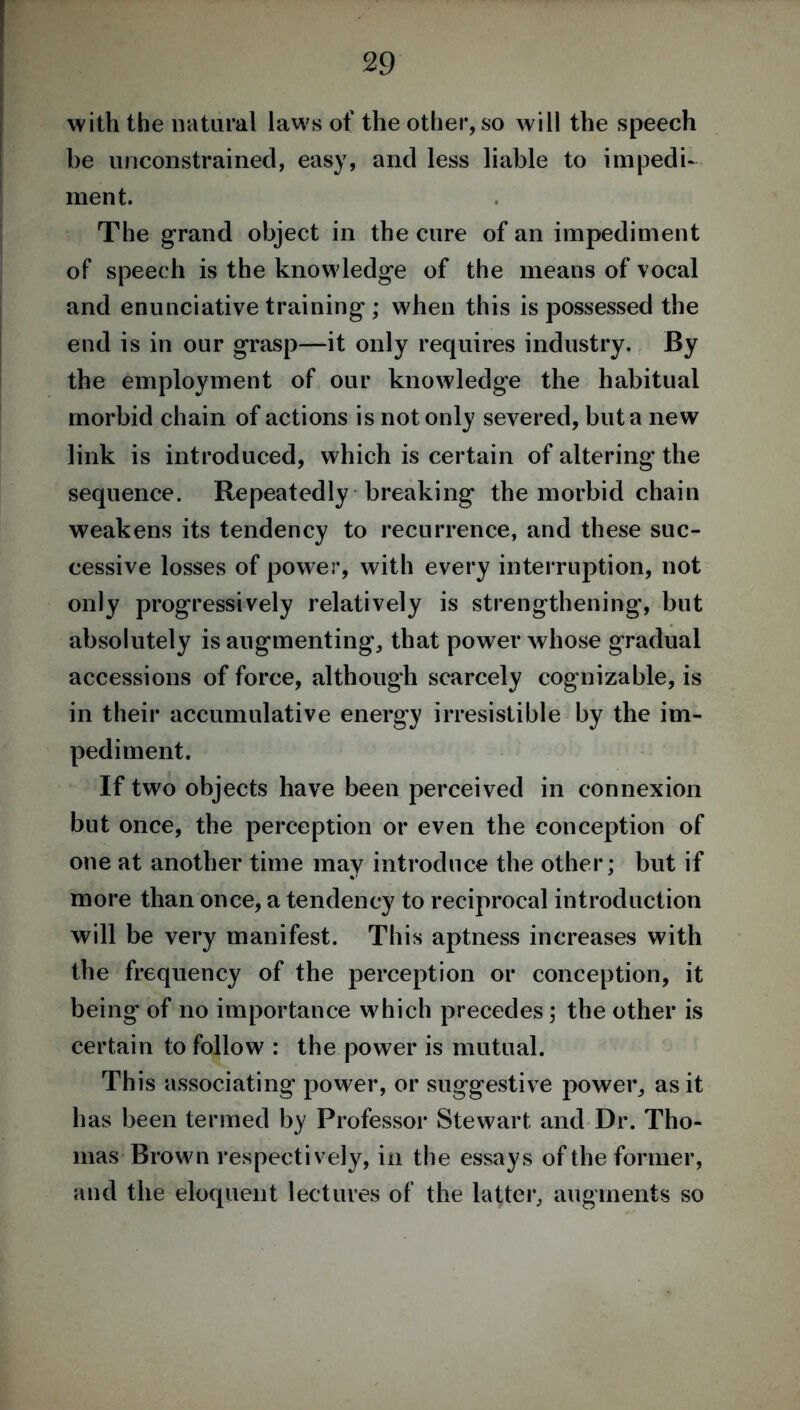 with the natural laws of the other, so will the speech be unconstrained, easy, and less liable to impedi- ment. The grand object in the cure of an impediment of speech is the knowledge of the means of vocal and enunciative training ; when this is possessed the end is in our grasp—it only requires industry. By the employment of our knowledge the habitual morbid chain of actions is not only severed, but a new link is introduced, which is certain of altering the sequence. Repeatedly breaking the morbid chain weakens its tendency to recurrence, and these suc- cessive losses of power, with every interruption, not only progressively relatively is strengthening, but absolutely is augmenting, that power whose gradual accessions of force, although scarcely cognizable, is in their accumulative energy irresistible by the im- pediment. If two objects have been perceived in connexion but once, the perception or even the conception of one at another time may introduce the other; but if more than once, a tendency to reciprocal introduction will be very manifest. This aptness increases with the frequency of the perception or conception, it being- of no importance which precedes; the other is certain to follow : the power is mutual. This associating power, or suggestive power, as it has been termed by Professor Stewart and Dr. Tho- mas Brown respectively, in the essays of the former, and the eloquent lectures of the latter, augments so