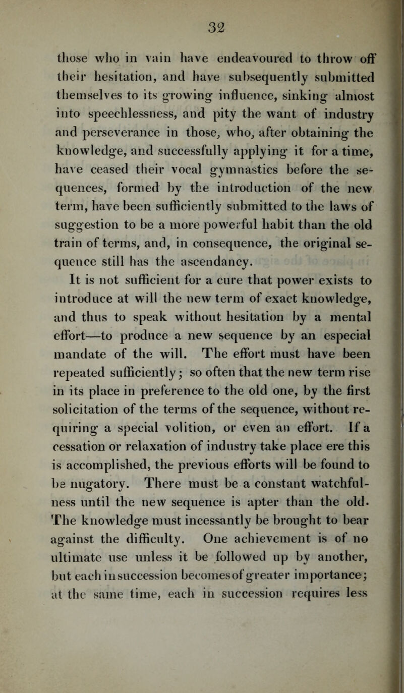 those who in vain have endeavoured to throw off their hesitation, and have subsequently submitted themselves to its growing influence, sinking almost into speechlessness, and pity the want of industry and perseverance in those, who, after obtaining the know ledge, and successfully applying it for a time, have ceased their vocal gymnastics before the se- quences, formed by the introduction of the new term, have been sufficiently submitted to the laws of suggestion to be a more powerful habit than the old train of terms, and, in consequence, the original se- quence still has the ascendancy. It is not sufficient for a cure that power exists to introduce at will the new term of exact knowledge, and thus to speak without hesitation by a mental effort—to produce a new sequence by an especial mandate of the will. The effort must have been repeated sufficiently; so often that the new term rise in its place in preference to the old one, by the first solicitation of the terms of the sequence, without re- quiring a special volition, or even an effort. If a cessation or relaxation of industry take place ere this is accomplished, the previous efforts will be found to be nugatory. There must be a constant watchful- ness until the new sequence is apter than the old. The knowledge must incessantly be brought to bear against the difficulty. One achievement is of no ultimate use unless it be followed up by another, but each in succession becomes of greater importance; at the same time, each in succession requires less