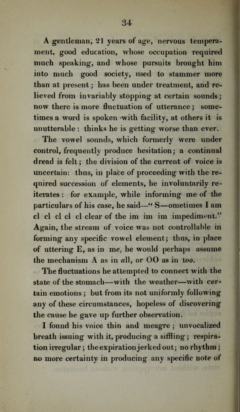 A gentleman, 21 years of age, nervous tempera- ment, good education, whose occupation required much speaking, and whose pursuits brought him into much good society, used to stammer more than at present; has been under treatment, and re- lieved from invariably stopping at certain sounds; now there is more fluctuation of utterance; some- times a word is spoken -with facility, at others it is unutterable : thinks he is getting worse than ever. The vowel sounds, which formerly were under control, frequently produce hesitation; a continual dread is felt; the division of the current of voice is uncertain: thus, in place of proceeding with the re- quired succession of elements, he involuntarily re- iterates : for example, while informing me of the particulars of his case, he said—“ S—ometimes I am cl cl cl cl cl clear of the im im im impediment.’’ Again, the stream of voice was not controllable in forming any specific vowel element; thus, in place of uttering E, as in me, he would perhaps assume the mechanism A as in all, or 00 as in too. The fluctuations he attempted to connect with the state of the stomach—with the weather—with cer- tain emotions ; but from its not uniformly following any of these circumstances, hopeless of discovering the cause he gave up further observation. I found his voice thin and meagre ; unvocalized breath issuing with it, producing a siffling; respira- tion irregular; the expiration jerked out; no rhythm; no more certainty in producing any specific note of