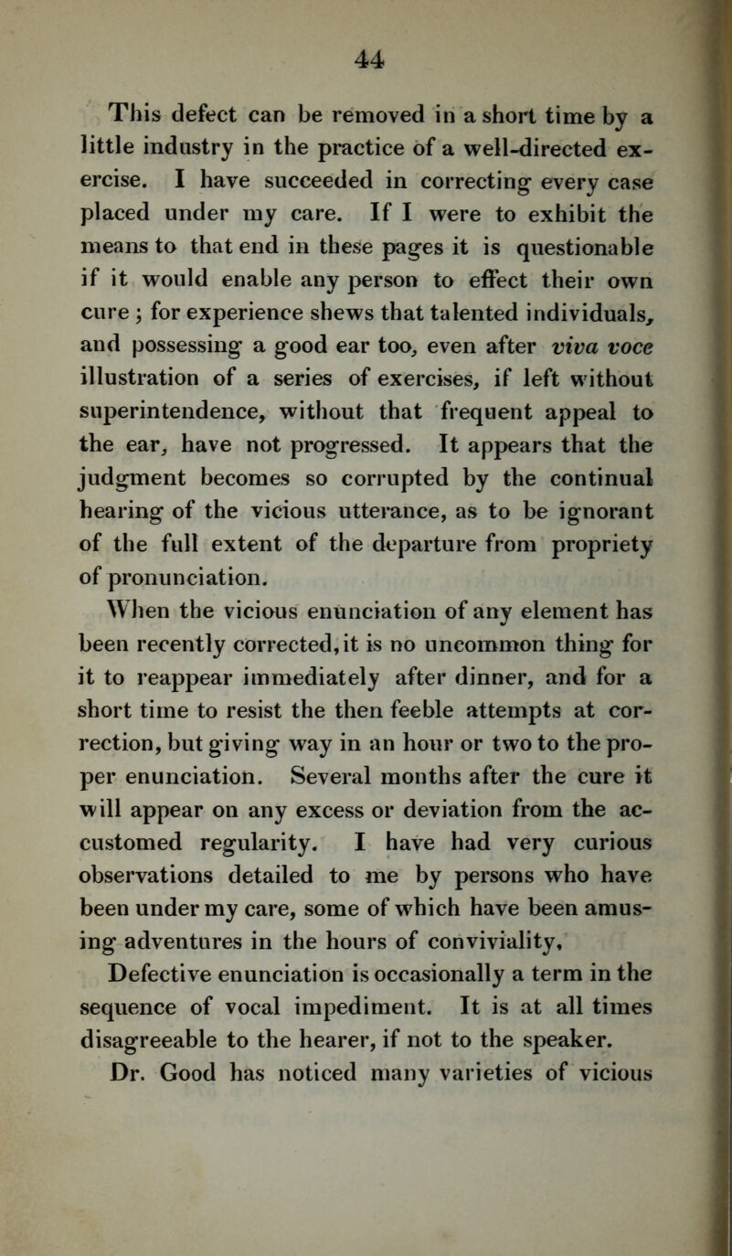 This defect can be removed in a short time by a little industry in the practice of a well-directed ex- ercise. I have succeeded in correcting every case placed under my care. If I were to exhibit the means to that end in these pages it is questionable if it would enable any person to effect their own cure ; for experience shews that talented individuals, and possessing a good ear too, even after viva voce illustration of a series of exercises, if left without superintendence, without that frequent appeal to the ear, have not progressed. It appears that the judgment becomes so corrupted by the continual hearing of the vicious utterance, as to be ignorant of the full extent of the departure from propriety of pronunciation. When the vicious enunciation of any element has been recently corrected, it is no uncommon thing for it to reappear immediately after dinner, and for a short time to resist the then feeble attempts at cor- rection, but giving way in an hour or two to the pro- per enunciation. Several months after the cure it will appear on any excess or deviation from the ac- customed regularity. I have had very curious observations detailed to me by persons who have been under my care, some of which have been amus- ing adventures in the hours of conviviality. Defective enunciation is occasionally a term in the sequence of vocal impediment. It is at all times disagreeable to the hearer, if not to the speaker. Dr. Good has noticed many varieties of vicious