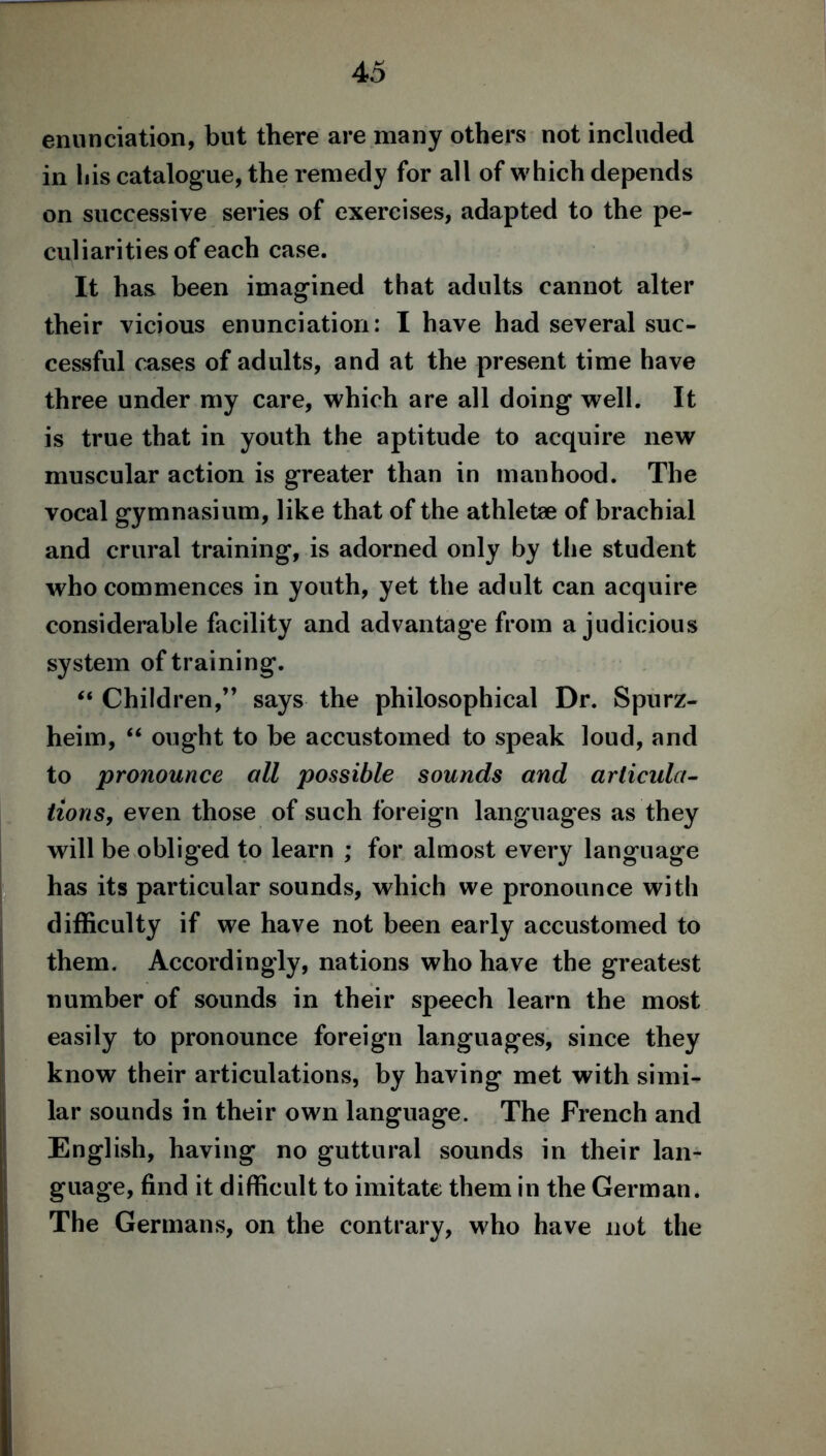 enunciation, but there are many others not included in liis catalogue, the remedy for all of which depends on successive series of exercises, adapted to the pe- culiarities of each case. It has been imagined that adults cannot alter their vicious enunciation: I have had several suc- cessful cases of adults, and at the present time have three under my care, which are all doing well. It is true that in youth the aptitude to acquire new muscular action is greater than in manhood. The vocal gymnasium, like that of the athletae of brachial and crural training, is adorned only by the student who commences in youth, yet the adult can acquire considerable facility and advantage from a judicious system of training. “ Children,” says the philosophical Dr. Spurz- heim, “ ought to be accustomed to speak loud, and to pronounce all possible sounds and articula- tions, even those of such foreign languages as they will be obliged to learn ; for almost every language has its particular sounds, which we pronounce with difficulty if we have not been early accustomed to them. Accordingly, nations who have the greatest number of sounds in their speech learn the most easily to pronounce foreign languages, since they know their articulations, by having met with simi- lar sounds in their own language. The French and English, having no guttural sounds in their lan- guage, find it difficult to imitate them in the German. The Germans, on the contrary, who have not the