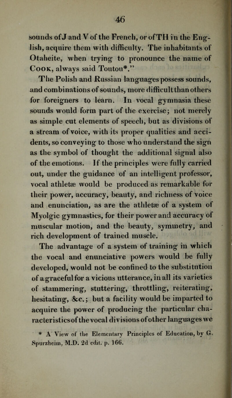 sounds of J and V of the French, or of TH i n the Eng- lish, acquire them with difficulty. The inhabitants of Otaheite, when trying to pronounce the name of Cook, always said Toutou*.” The Polish and Russian languagespossess sounds, and combinations of sounds, more difficult than others for foreigners to learn. In vocal gymnasia these sounds would form part of the exercise; not merely as simple cut elements of speech, but as divisions of a stream of voice, with its proper qualities and acci- dents, so conveying to those who understand the sign as the symbol of thought the additional signal also of the emotions. If the principles were fully carried out, under the guidance of an intelligent professor, vocal athletae would be produced as remarkable for their power, accuracy, beauty, and richness of voice and enunciation, as are the athletae of a system of Myolgic gymnastics, for their power and accuracy of muscular motion, and the beauty, symmetry, and rich development of trained muscle. The advantage of a system of training in which the vocal and enunciative powers would be fully developed, would not be confined to the substitution of a graceful for a vicious utterance, in all its varieties of stammering, stuttering, throttling, reiterating, hesitating, &c.; but a facility would be imparted to acquire the power of producing the particular cha- racteristics of the vocal divisions of other languages we * A View of the Elementary Principles of Education, by G. Spurzheim, M.D. 2d edit. p. 166.