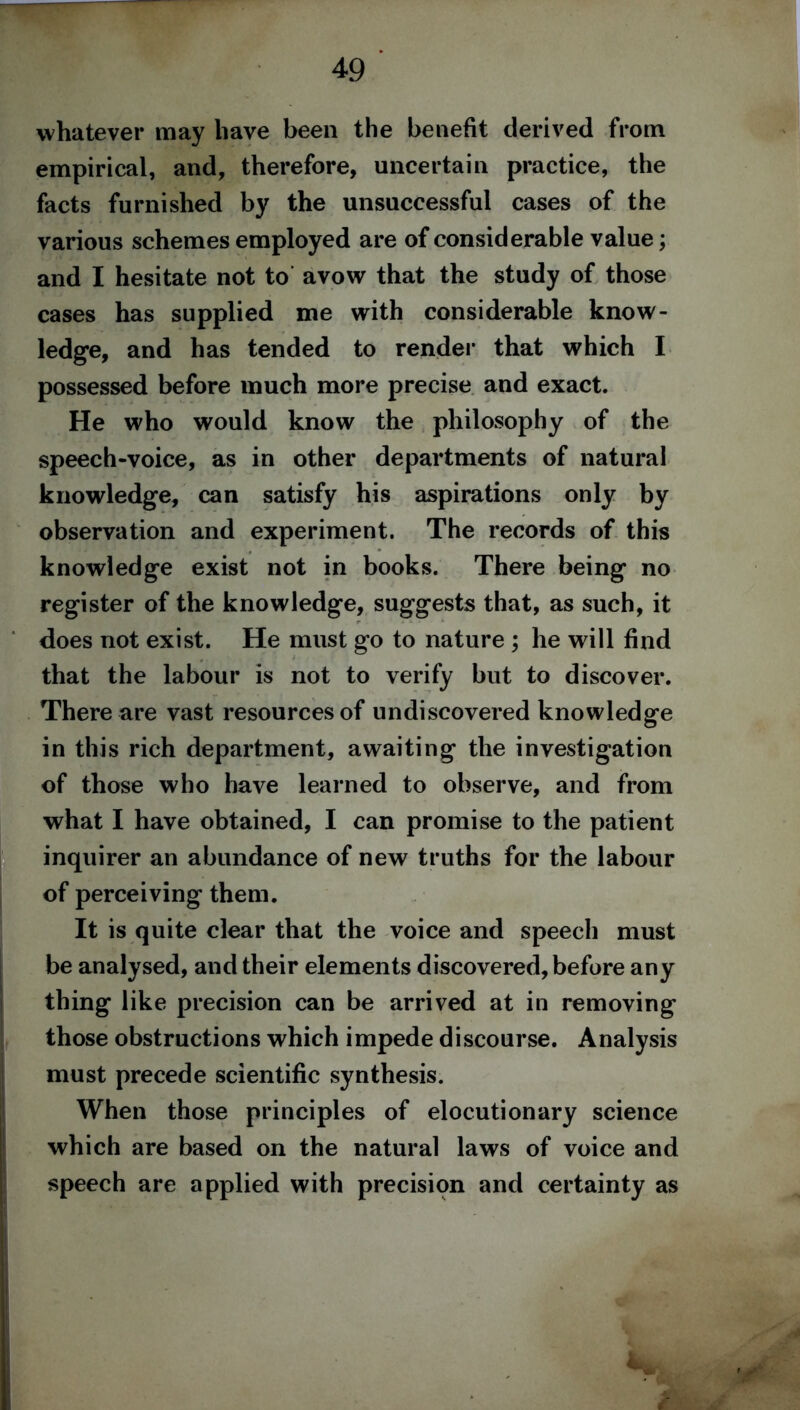 whatever may have been the benefit derived from empirical, and, therefore, uncertain practice, the facts furnished by the unsuccessful cases of the various schemes employed are of considerable value; and I hesitate not to avow that the study of those cases has supplied me with considerable know- ledge, and has tended to render that which I possessed before much more precise and exact. He who would know the philosophy of the speech-voice, as in other departments of natural knowledge, can satisfy his aspirations only by observation and experiment. The records of this knowledge exist not in books. There being no register of the knowledge, suggests that, as such, it does not exist. He must go to nature ; he will find that the labour is not to verify but to discover. There are vast resources of undiscovered knowledge in this rich department, awaiting the investigation of those who have learned to observe, and from what I have obtained, I can promise to the patient inquirer an abundance of new truths for the labour of perceiving them. It is quite clear that the voice and speech must be analysed, and their elements discovered, before any thing like precision can be arrived at in removing those obstructions which impede discourse. Analysis must precede scientific synthesis. When those principles of elocutionary science which are based on the natural laws of voice and speech are applied with precision and certainty as