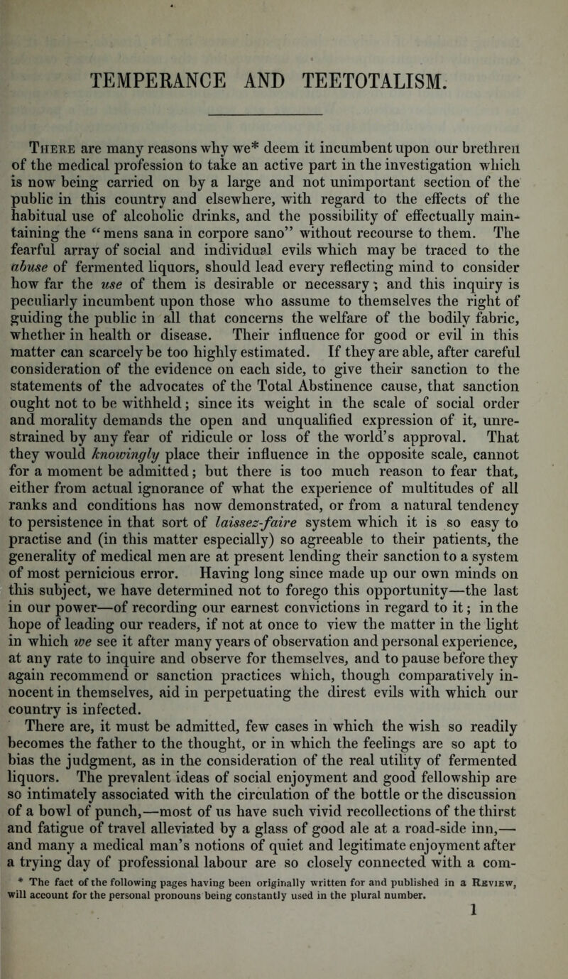 There are many reasons why we* deem it incumbent upon our brethren of the medical profession to take an active part in the investigation which is now being carried on by a large and not unimportant section of the public in this country and elsewhere, with regard to the effects of the habitual use of alcoholic drinks, and the possibility of effectually main- taining the “mens sana in corpore sano” without recourse to them. The fearful array of social and individual evils which may be traced to the abuse of fermented liquors, should lead every reflecting mind to consider how far the use of them is desirable or necessary; and this inquiry is peculiarly incumbent upon those who assume to themselves the right of guiding the public in all that concerns the welfare of the bodily fabric, whether in health or disease. Their influence for good or evil in this matter can scarcely be too highly estimated. If they are able, after careful consideration of the evidence on each side, to give their sanction to the statements of the advocates of the Total Abstinence cause, that sanction ought not to be withheld; since its weight in the scale of social order and morality demands the open and unqualified expression of it, unre- strained by any fear of ridicule or loss of the world’s approval. That they would knowingly place their influence in the opposite scale, cannot for a moment be admitted; but there is too much reason to fear that, either from actual ignorance of what the experience of multitudes of all ranks and conditions has now demonstrated, or from a natural tendency to persistence in that sort of laissez-faire system which it is so easy to practise and (in this matter especially) so agreeable to their patients, the generality of medical men are at present lending their sanction to a system of most pernicious error. Having long since made up our own minds on this subject, we have determined not to forego this opportunity—the last in our power—of recording our earnest convictions in regard to it; in the hope of leading our readers, if not at once to view the matter in the light in which we see it after many years of observation and personal experience, at any rate to inquire and observe for themselves, and to pause before they again recommend or sanction practices which, though comparatively in- nocent in themselves, aid in perpetuating the direst evils with which our country is infected. There are, it must be admitted, few cases in which the wish so readily becomes the father to the thought, or in which the feelings are so apt to bias the judgment, as in the consideration of the real utility of fermented liquors. The prevalent ideas of social enjoyment and good fellowship are so intimately associated with the circulation of the bottle or the discussion of a bowl of punch,—most of us have such vivid recollections of the thirst and fatigue of travel alleviated by a glass of good ale at a road-side inn,— and many a medical man’s notions of quiet and legitimate enjoyment after a trying day of professional labour are so closely connected with a com- * The fact of the following pages having been originally written for and published in a Review, will account for the personal pronouns being constantly used in the plural number. 1