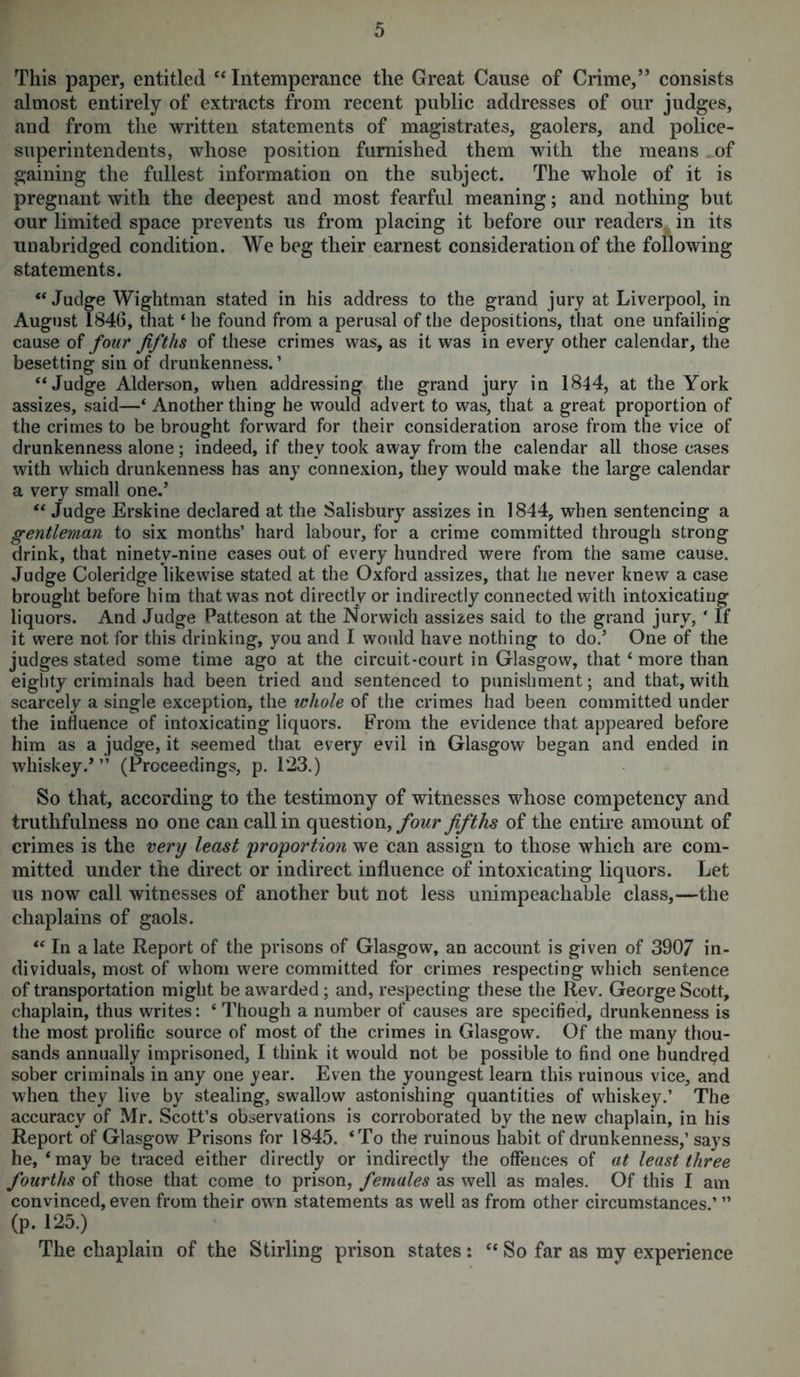 This paper, entitled “ Intemperance the Great Cause of Crime,” consists almost entirely of extracts from recent public addresses of our judges, and from the written statements of magistrates, gaolers, and police- superintendents, whose position furnished them with the means of gaining the fullest information on the subject. The whole of it is pregnant with the deepest and most fearful meaning; and nothing but our limited space prevents us from placing it before our readers in its unabridged condition. We beg their earnest consideration of the following statements. “ Judge Wightman stated in his address to the grand jury at Liverpool, in August 1846, that ‘ he found from a perusal of the depositions, that one unfailing cause of four fifths of these crimes was, as it was in every other calendar, the besetting sin of drunkenness. ’ “Judge Alderson, when addressing the grand jury in 1844, at the York assizes, said—‘ Another thing he would advert to was, that a great proportion of the crimes to be brought forward for their consideration arose from the vice of drunkenness alone; indeed, if they took away from the calendar all those cases with which drunkenness has any connexion, they would make the large calendar a very small one.’ “ Judge Erskine declared at the Salisbury assizes in 1844, when sentencing a gentleman to six months’ hard labour, for a crime committed through strong drink, that ninety-nine cases out of every hundred were from the same cause. Judge Coleridge likewise stated at the Oxford assizes, that he never knew a case brought before him that was not directly or indirectly connected with intoxicating liquors. And Judge Patteson at the Norwich assizes said to the grand jury, ' If it were not for this drinking, you and I would have nothing to do.’ One of the judges stated some time ago at the circuit-court in Glasgow, that ‘ more than eighty criminals had been tried and sentenced to punishment; and that, with scarcely a single exception, the whole of the crimes had been committed under the influence of intoxicating liquors. From the evidence that appeared before him as a judge, it seemed that every evil in Glasgow began and ended in whiskey.’” (Proceedings, p. 123.) So that, according to the testimony of witnesses whose competency and truthfulness no one can call in question, four fifths of the entire amount of crimes is the very least proportion we can assign to those which are com- mitted under the direct or indirect influence of intoxicating liquors. Let us now call witnesses of another but not less unimpeachable class,—the chaplains of gaols. “ In a late Report of the prisons of Glasgow, an account is given of 3907 in- dividuals, most of whom were committed for crimes respecting which sentence of transportation might be awarded ; and, respecting these the Rev. George Scott, chaplain, thus writes: ‘ Though a number of causes are specified, drunkenness is the most prolific source of most of the crimes in Glasgow. Of the many thou- sands annually imprisoned, I think it would not be possible to find one hundred sober criminals in any one year. Even the youngest learn this ruinous vice, and when they live by stealing, swallow astonishing quantities of whiskey.’ The accuracy of Mr. Scott’s observations is corroborated by the new chaplain, in his Report of Glasgow Prisons for 1845. ‘To the ruinous habit of drunkenness,’ says he, ‘ may be traced either directly or indirectly the offences of at least three fourths of those that come to prison, females as well as males. Of this I am convinced, even from their own statements as well as from other circumstances.’ ” (p. 125.) The chaplain of the Stirling prison states: “ So far as my experience