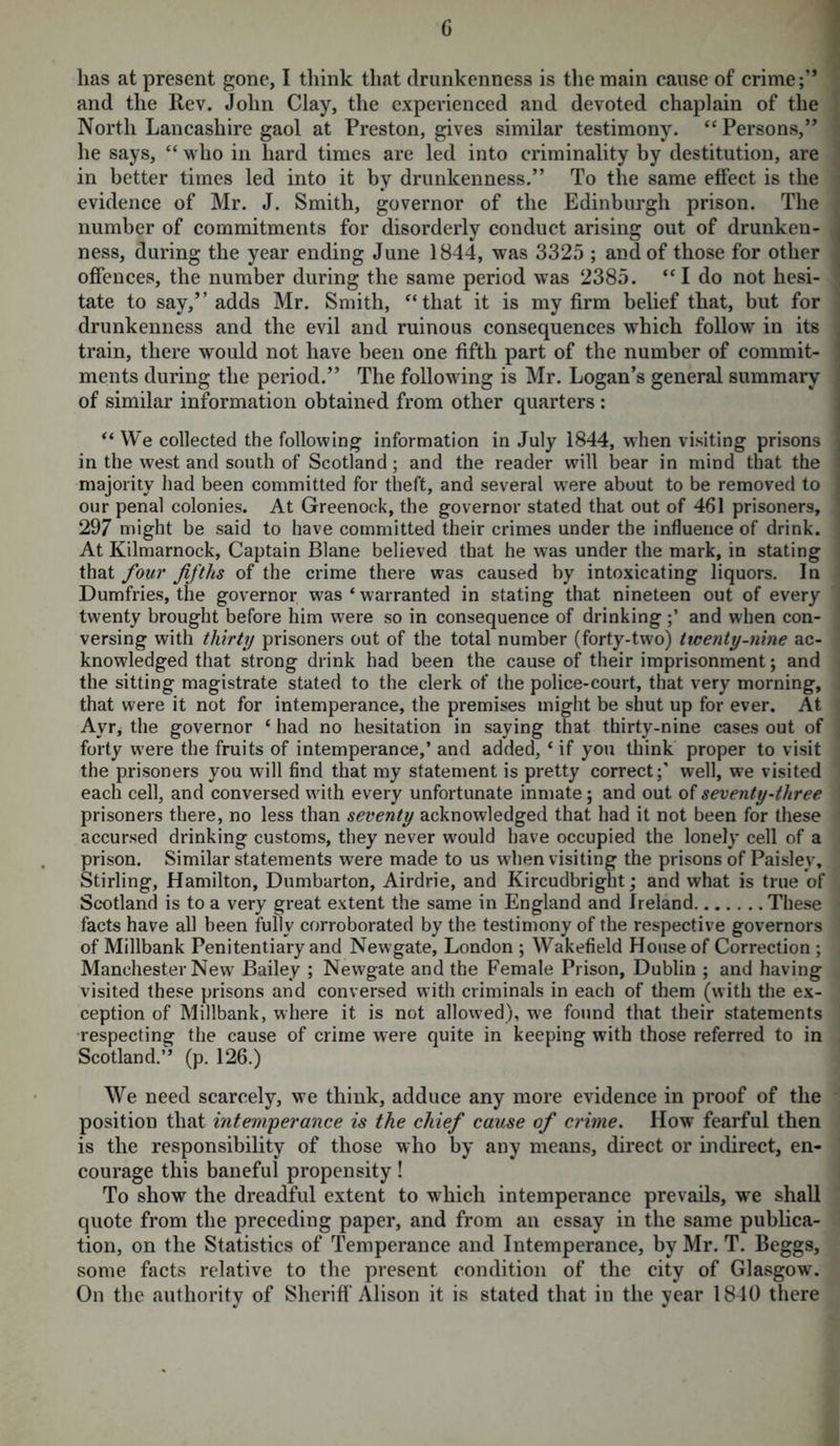 G has at present gone, I think that drunkenness is the main cause of crime;” and the Rev. John Clay, the experienced and devoted chaplain of the North Lancashire gaol at Preston, gives similar testimony. “ Persons,” he says, “ who in hard times are led into criminality by destitution, are in better times led into it by drunkenness.” To the same effect is the evidence of Mr. J. Smith, governor of the Edinburgh prison. The number of commitments for disorderly conduct arising out of drunken- ness, during the year ending June 1844, was 3325 ; and of those for other offences, the number during the same period was 2385. “ I do not hesi- tate to say,” adds Mr. Smith, “that it is my firm belief that, but for drunkenness and the evil and ruinous consequences which follow in its train, there would not have been one fifth part of the number of commit- ments during the period.” The following is Mr. Logan’s general summary of similar information obtained from other quarters: “ We collected the following information in July 1844, when visiting prisons in the west and south of Scotland; and the reader will bear in mind that the majority had been committed for theft, and several were about to be removed to our penal colonies. At Greenock, the governor stated that out of 461 prisoners, 297 might be said to have committed their crimes under the influence of drink. At Kilmarnock, Captain Blane believed that he was under the mark, in stating that four fifths of the crime there was caused by intoxicating liquors. In Dumfries, the governor was ‘ warranted in stating that nineteen out of every twenty brought before him were so in consequence of drinkingand when con- versing with thirty prisoners out of the total number (forty-two) twenty-nine ac- knowledged that strong drink had been the cause of their imprisonment; and the sitting magistrate stated to the clerk of the police-court, that very morning, that were it not for intemperance, the premises might be shut up for ever. At Ayr, the governor ‘ had no hesitation in saying that thirty-nine cases out of forty w'ere the fruits of intemperance,’ and added, ‘ if you think proper to visit the prisoners you will find that my statement is pretty correct;’ well, we visited each cell, and conversed with every unfortunate inmate; and out of seventy-three prisoners there, no less than seventy acknowledged that had it not been for these accursed drinking customs, they never would have occupied the lonely cell of a prison. Similar statements were made to us when visiting the prisons of Paisley, Stirling, Hamilton, Dumbarton, Airdrie, and Kircudbright; and what is true of Scotland is to a very great extent the same in England and Ireland These facts have all been fully corroborated by the testimony of the respective governors of Millbank Penitentiary and Newgate, London ; Wakefield House of Correction ; Manchester New Bailey ; Newgate and the Female Prison, Dublin ; and having visited these prisons and conversed with criminals in each of them (with the ex- ception of Millbank, where it is not allowed), w7e found that their statements respecting the cause of crime were quite in keeping with those referred to in Scotland.” (p. 126.) We need scarcely, we think, adduce any more evidence in proof of the position that intemperance is the chief cause of crime. How fearful then is the responsibility of those who by any means, direct or indirect, en- courage this baneful propensity! To show the dreadful extent to which intemperance prevails, we shall quote from the preceding paper, and from an essay in the same publica- tion, on the Statistics of Temperance and Intemperance, by Mr. T. Beggs, some facts relative to the present condition of the city of Glasgow. On the authority of Sheriff Alison it is stated that in the year 1840 there