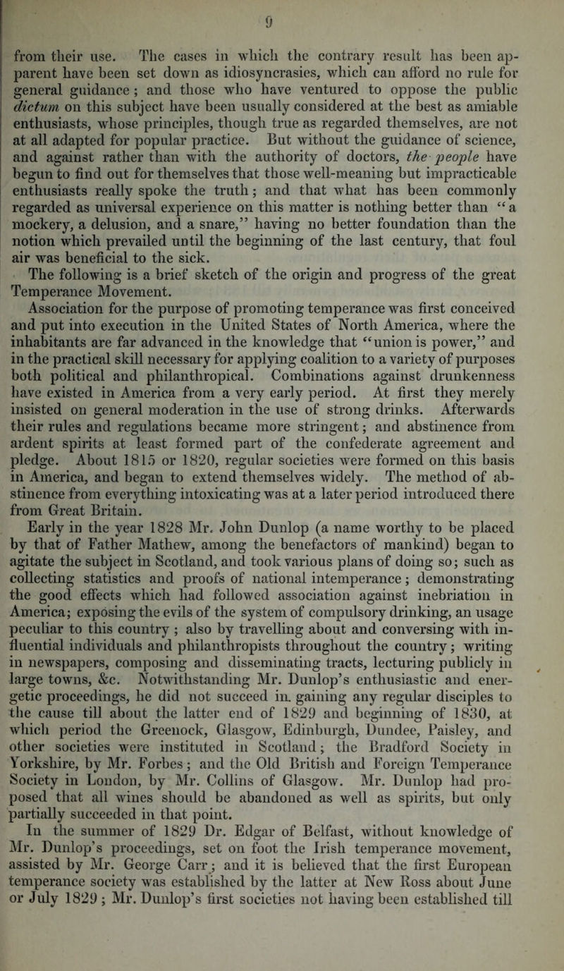 from tlieir use. The cases in which the contrary result has been ap- parent have been set down as idiosyncrasies, which can afford no rule for general guidance ; and those who have ventured to oppose the public dictum on this subject have been usually considered at the best as amiable enthusiasts, whose principles, though true as regarded themselves, are not at all adapted for popular practice. But without the guidance of science, and against rather than with the authority of doctors, the people have begun to find out for themselves that those well-meaning but impracticable enthusiasts really spoke the truth; and that what has been commonly regarded as universal experience on this matter is nothing better than “ a mockery, a delusion, and a snare,” having no better foundation than the notion which prevailed until the beginning of the last century, that foul air was beneficial to the sick. The following is a brief sketch of the origin and progress of the great Temperance Movement. Association for the purpose of promoting temperance was first conceived and put into execution in the United States of North America, where the inhabitants are far advanced in the knowledge that “ union is power,” and in the practical skill necessary for applying coalition to a variety of purposes both political and philanthropical. Combinations against drunkenness have existed in America from a very early period. At first they merely insisted on general moderation in the use of strong drinks. Afterwards their rules and regulations became more stringent; and abstinence from ardent spirits at least formed part of the confederate agreement and pledge. About 1815 or 1820, regular societies were formed on this basis in America, and began to extend themselves widely. The method of ab- stinence from everything intoxicating was at a later period introduced there from Great Britain. Early in the year 1828 Mr. John Dunlop (a name worthy to be placed by that of Father Mathew, among the benefactors of mankind) began to agitate the subject in Scotland, and took various plans of doing so; such as collecting statistics and proofs of national intemperance; demonstrating the good effects which had followed association against inebriation in America; exposing the evils of the system of compulsory drinking, an usage peculiar to this country ; also by travelling about and conversing with in- fluential individuals and philanthropists throughout the country; writing in newspapers, composing and disseminating tracts, lecturing publicly in large towns, &c. Notwithstanding Mr. Dunlop’s enthusiastic and ener- getic proceedings, he did not succeed in. gaining any regular disciples to the cause till about the latter end of 1829 and beginning of 1830, at which period the Greenock, Glasgow, Edinburgh, Dundee, Paisley, and other societies were instituted in Scotland; the Bradford Society in Yorkshire, by Mr. Forbes; and the Old British and Foreign Temperance Society in London, by Mr. Collins of Glasgow. Mr. Dunlop had pro- posed that all wines should be abandoned as well as spirits, but only partially succeeded in that point. In the summer of 1829 Dr. Edgar of Belfast, without knowledge of Mr. Dunlop’s proceedings, set on foot the Irish temperance movement, assisted by Mr. George Carr; and it is believed that the first European temperance society was established by the latter at New Ross about June or July 1829 ; Mr. Dunlop’s first societies not having been established till