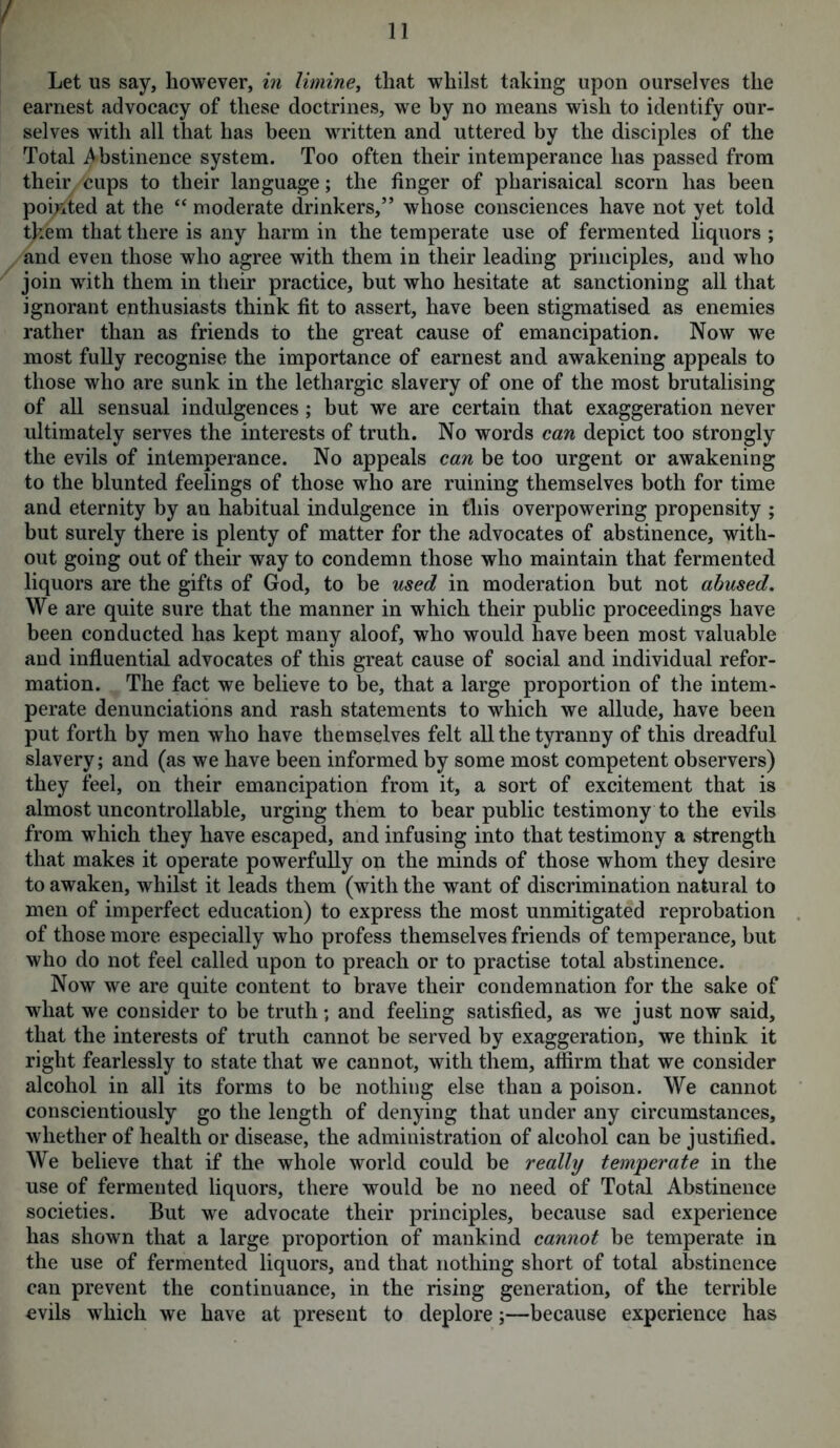 / 11 Let us say, however, in limine, that whilst taking upon ourselves the earnest advocacy of these doctrines, we by no means wish to identify our- selves with all that has been written and uttered by the disciples of the Total Abstinence system. Too often their intemperance has passed from their cups to their language; the finger of pharisaical scorn has been pointed at the “ moderate drinkers,” whose consciences have not yet told them that there is any harm in the temperate use of fermented liquors ; and even those who agree with them in their leading principles, and who join with them in their practice, but who hesitate at sanctioning all that ignorant enthusiasts think fit to assert, have been stigmatised as enemies rather than as friends to the great cause of emancipation. Now we most fully recognise the importance of earnest and awakening appeals to those who are sunk in the lethargic slavery of one of the most brutalising of all sensual indulgences ; but we are certain that exaggeration never ultimately serves the interests of truth. No words can depict too strongly the evils of intemperance. No appeals can be too urgent or awakening to the blunted feelings of those who are ruining themselves both for time and eternity by an habitual indulgence in this overpowering propensity ; but surely there is plenty of matter for the advocates of abstinence, with- out going out of their way to condemn those who maintain that fermented liquors are the gifts of God, to be used in moderation but not abused. We are quite sure that the manner in which their public proceedings have been conducted has kept many aloof, who would have been most valuable and influential advocates of this great cause of social and individual refor- mation. The fact we believe to be, that a large proportion of the intem- perate denunciations and rash statements to which we allude, have been put forth by men who have themselves felt all the tyranny of this dreadful slavery; and (as we have been informed by some most competent observers) they feel, on their emancipation from it, a sort of excitement that is almost uncontrollable, urging them to bear public testimony to the evils from which they have escaped, and infusing into that testimony a strength that makes it operate powerfully on the minds of those whom they desire to awaken, whilst it leads them (with the want of discrimination natural to men of imperfect education) to express the most unmitigated reprobation of those more especially who profess themselves friends of temperance, but who do not feel called upon to preach or to practise total abstinence. Now we are quite content to brave their condemnation for the sake of what we consider to be truth; and feeling satisfied, as we just now said, that the interests of truth cannot be served by exaggeration, we think it right fearlessly to state that we cannot, with them, affirm that we consider alcohol in all its forms to be nothing else than a poison. We cannot conscientiously go the length of denying that under any circumstances, whether of health or disease, the administration of alcohol can be justified. We believe that if the whole world could be really temperate in the use of fermented liquors, there would be no need of Total Abstinence societies. But we advocate their principles, because sad experience has shown that a large proportion of mankind cannot be temperate in the use of fermented liquors, and that nothing short of total abstinence can prevent the continuance, in the rising generation, of the terrible evils which we have at present to deplore;—because experience has