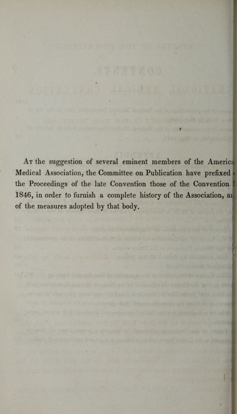 At the suggestion of several eminent members of the Americ; Medical Association, the Committee on Publication have prefixed y the Proceedings of the late Convention those of the Convention f 1846, in order to furnish a complete history of the Association, ail of the measures adopted by that body.