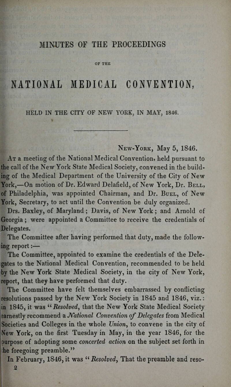 MINUTES OF THE PROCEEDINGS OF THE NATIONAL MEDICAL CONVENTION, HELD IN THE CITY OF NEW YORK, IN MAY, 1846. New-York, May 5, 1846. At a meeting of the National Medical Convention) held pursuant to the call of the New York State Medical Society, convened in the build- ing of the Medical Department of the University of the City of New York,—On motion of Dr. Edward Delafield, of New York, Dr. Bell, of Philadelphia, was appointed Chairman, and Dr. Buel, of New York, Secretary, to act until the Convention be duly organized. Drs. Baxley, of Maryland ; Davis, of New York; and Arnold of Georgia; were appointed a Committee to receive the credentials of Delegates. The Committee after having performed that duty, made the follow- ing report:— The Committee, appointed to examine the credentials of the Dele- gates to the National Medical Convention, recommended to be held by the New York State Medical Society, in the city of New York, report, that they have performed that duty. The Committee have felt themselves embarrassed by conflicting resolutions passed by the New York Society in 1845 and 1846, viz.: in 1845, it was u Resolved, that the New York State Medical Society ! earnestly recommend a National Convention of Delegates from Medical Societies and Colleges in the whole Union, to convene in the city of New York, on the first Tuesday in May, in the year 1846, for the purpose of adopting some concerted action on the subject set forth in he foregoing preamble.” In February, 1846, it was “ Resolved, That the preamble and reso- 2