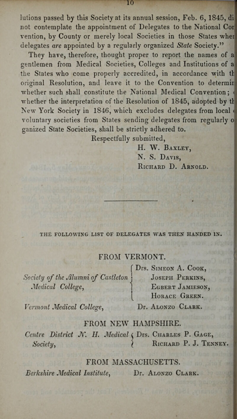 lutions passed by this Society at its annual session, Feb. 6, 1845, di not contemplate the appointment of Delegates to the National Cor vention, by County or merely local Societies in those States wher delegates are appointed by a regularly organized State Society.” They have, therefore, thought proper to report the names of al gentlemen from Medical Societies, Colleges and Institutions of ai the States who come properly accredited, in accordance with tl original Resolution, and leave it to the Convention to determirc whether such shall constitute the National Medical Convention; I whether the interpretation of the Resolution of 1845, adopted by til New York Society in 1846, which excludes delegates from local <1 voluntary societies from States sending delegates from regularly ol ganized State Societies, shall be strictly adhered to. Respectfully submitted, H. W. Baxley, N. S. Davis, Richard D. Arnold. THE FOLLOWING LIST OF DELEGATES WAS THEN HANDED IN. FROM VERMONT. f Drs. Simeon A. Cook, Society of the Alumni of Castleton j Joseph Perkins, Medical College, \ Egbert Jamieson, Horace Green. Vermont Medical College, Dr. Alonzo Clark. FROM NEW HAMPSHIRE. Centre District JV. H. Medical ( Drs. Charles P. Gage, Society, ( Richard P. J. Tenney, j FROM MASSACHUSETTS. Berkshire Medical Institute, Dr. Alonzo Clark.