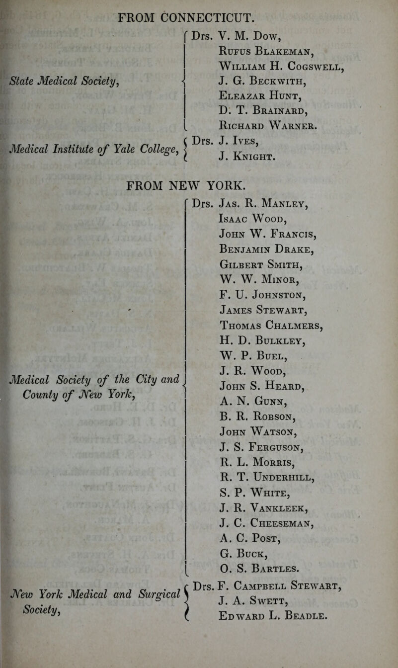 FROM CONNECTICUT. State Medical Society, Medical Institute of Yale College, ' Drs. V. M. Dow, Rufus Blakeman, William H. Cogswell, \ J. G. Beckwith, Eleazar Hunt, D. T. Brainard, Richard Warner. C Drs. J. Ives, ( J. Knight. FROM NEW YORK. Medical Society of the City and < County of JYew York, Mew York Medical and Surgical Society, ’ Drs. Jas. R. Manley, Isaac Wood, John W. Francis, Benjamin Drake, Gilbert Smith, W. W. Minor, F. U. Johnston, James Stewart, Thomas Chalmers, H. D. Bulkley, W. P. Buel, J. R. Wood, John S. Heard, A. N. Gunn, B. R. Robson, John Watson, J. S. Ferguson, R. L. Morris, R. T. Underhill, S. P. White, J. R. Vankleek, J. C. Cheeseman, A. C. Post, G. Buck, 0. S. Bartles. Drs. F. Campbell Stewart, J. A. Swett, Edward L. Beadle.