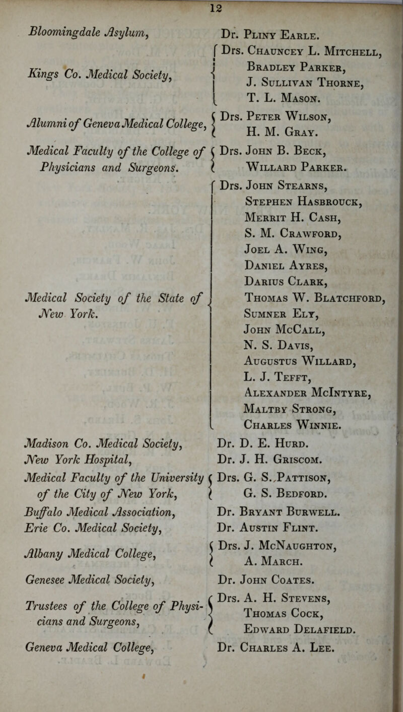 Blooming dale Asylum, Kings Co. Medical Society, Alumni of Geneva Medical College, Medical Faculty of the College of Physicians and Surgeons. Medical Society of the State of New York. Madison Co. Medical Society, New York Hospital, Medical Faculty of the University of the City of New York, Buffalo Medical Association, Erie Co. Medical Society, Albany Medical College, Genesee Medical Society, Trustees of the College of Physi- cians and Surgeons, Geneva Medical College, Dr. Pliny Earle. f Drs. Chauncey L. Mitchell. i 7 Bradley Parker, J. Sullivan Thorne, [ T. L. Mason. j Drs. Peter Wilson, [ H. M. Gray. \ Drs. John B. Beck, ! Willard Parker. r Drs. John Stearns, Stephen Hasbrouck, Merrit H. Cash, S. M. Crawford, Joel A. Wing, Daniel Ayres, Darius Clark, Thomas W. Blatchford, Sumner Ely, John McCall, N. S. Davis, Augustus Willard, L. J. Tefft, Alexander McIntyre, Maltby Strong, Charles Winnie. Dr. D. E. Hurd. Dr. J. H. Griscom. Drs. G. S. Pattison, G. S. Bedford. Dr. Bryant Burwell. Dr. Austin Flint. Drs. J. McNaughton, A. March. Dr. John Coates. Drs. A. H. Stevens, Thomas Cock, Edward Delafield. Dr. Charles A. Lee. i