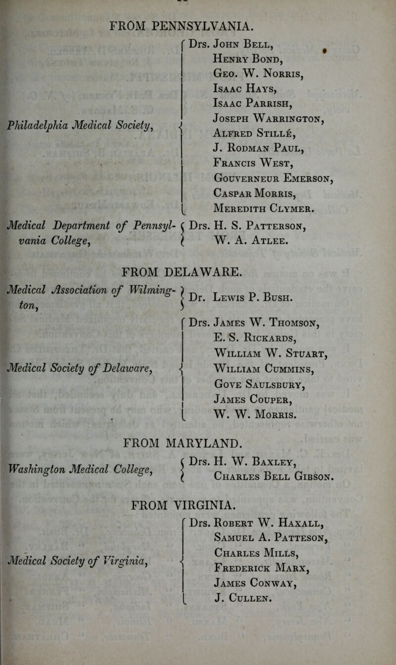 FROM PENNSYLVANIA. Philadelphia Medical Society, Medical Department of Pennsyl- vania College, r Drs. John Bell. Henry Bond, Geo. W. Norris, Isaac Hays, Isaac Parrish, Joseph Warrington, Alfred Stille, J. Rodman Paul, Francis West, Gouverneur Emerson, Caspar Morris, Meredith Clymer. Drs. H. S. Patterson, W. A. Atlee. FROM DELAWARE. Medical Association of Wilming- ton , Medical Society of Delaware, Washington Medical College, Dr. Lewis P. Bush. Drs. James W. Thomson, E. S. Rickards, William W. Stuart, William Cummins, Gove Saulsbury, James Couper, W. W. Morris. Drs. H. W. Baxley, Charles Bell Gibson. { i l FROM MARYLAND. FROM VIRGINIA. Medical Society of Virginia, ' Drs. Robert W. Haxall, Samuel A. Patteson, Charles Mills, Frederick Marx, James Conway, J. Cullen.