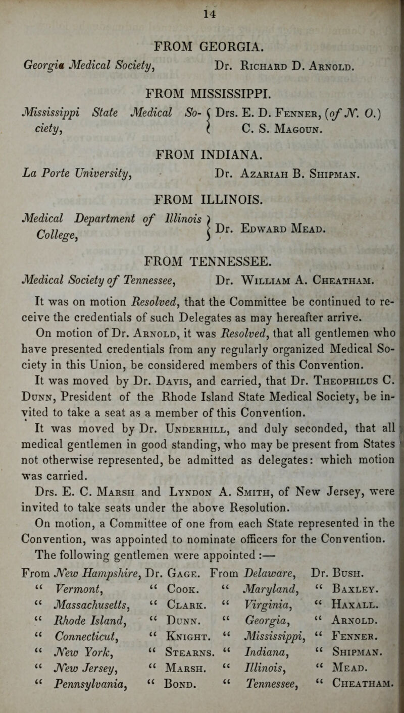 FROM GEORGIA. Georgia Medical Society, Dr. Richard D. Arnold. Mississippi ciety, State FROM MISSISSIPPI. Medical So- ( Drs. E. D. Fenner, (of M. 0. C. S. Magoun. La Porte University, FROM INDIANA. Dr. Azariah B. Shipman. FROM ILLINOIS Medical Department of Illinois College, Dr. Edward Mead. FROM TENNESSEE. Medical Society of Tennessee, Dr. William A. Cheatham. It was on motion Resolved, that the Committee be continued to re- ceive the credentials of such Delegates as may hereafter arrive. On motion of Dr. Arnold, it was Resolved, that all gentlemen who have presented credentials from any regularly organized Medical So- ciety in this Union, be considered members of this Convention. It was moved by Dr. Davis, and carried, that Dr. Theophilus C. Dunn, President of the Rhode Island State Medical Society, be in- vited to take a seat as a member of this Convention. It was moved by Dr. Underhill, and duly seconded, that all ; medical gentlemen in good standing, who may be present from States not otherwise represented, be admitted as delegates: which motion i was carried. Drs. E. C. Marsh and Lyndon A. Smith, of New Jersey, were invited to take seats under the above Resolution. On motion, a Committee of one from each State represented in the Convention, was appointed to nominate officers for the Convention. The following gentlemen were appointed :— From Mew Hampshire, Dr. Gage. From Delaware, Vermont, Massachusetts, Rhode Island, Connecticut, Mew York, Mew Jersey, Pennsylvania, Cook. Clark. Dunn. Knight. Stearns. Marsh. Bond. Maryland, Virginia, Georgia, Mississippi, Indiana, Illinois, Tennessee, Dr. Bush. “ Baxley. “ Haxall. u Arnold. “ Fenner. “ Shipman. “ Mead. “ Cheatham.