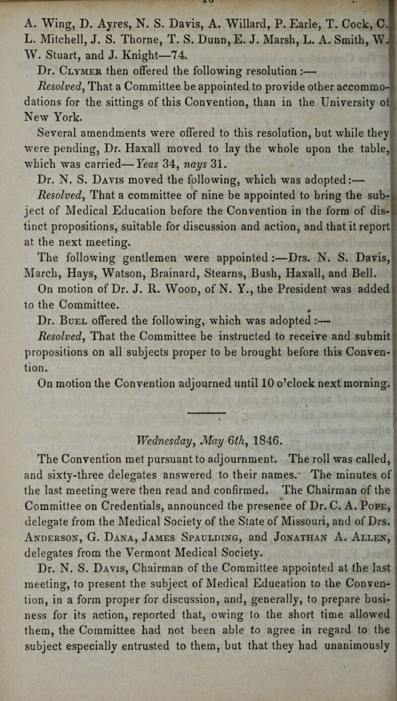 L. Mitchell, J. S. Thorne, T. S. Dunn,E. J. Marsh, L. A. Smith, W.1 W. Stuart, and J. Knight—74. Dr. Clymer then offered the following resolution :— Resolved, That a Committee be appointed to provide other accommo-? dations for the sittings of this Convention, than in the University of New York. Several amendments were offered to this resolution, but while they-, were pending, Dr. Haxall moved to lay the whole upon the table,1 which was carried—Yeas 34, nays 31. Dr. N. S. Davis moved the following, which was adopted:— Resolved, That a committee of nine be appointed to bring the sub-« ject of Medical Education before the Convention in the form of dis-l tinct propositions, suitable for discussion and action, and that it reports at the next meeting. The following gentlemen were appointed :—Drs. N. S. Davis,? March, Hays, Watson, Brainard, Stearns, Bush, Haxall, and Bell. On motion of Dr. J. R. Wood, of N. Y., the President was added to the Committee. ¥ Dr. Buel offered the following, which was adopted :— Resolved, That the Committee be instructed to receive and submit I propositions on all subjects proper to be brought before this Conven- r tion. On motion the Convention adjourned until 10 o’clock next morning. Wednesday, May 6th, 1846. The Convention met pursuant to adjournment. The roll was called, > and sixty-three delegates answered to their names. The minutes of* the last meeting were then read and confirmed. The Chairman of the i Committee on Credentials, announced the presence of Dr. C. A. Pope, i delegate from the Medical Society of the State of Missouri, and of Drs. * Anderson, G. Dana, James Spaulding, and Jonathan A. Allen, delegates from the Vermont Medical Society. Dr. N. S. Davis, Chairman of the Committee appointed at the last meeting, to present the subject of Medical Education to the Conven- tion, in a form proper for discussion, and, generally, to prepare busi- ness for its action, reported that, owing to the short time allowed them, the Committee had not been able to agree in regard to the i subject especially entrusted to them, but that they had unanimously