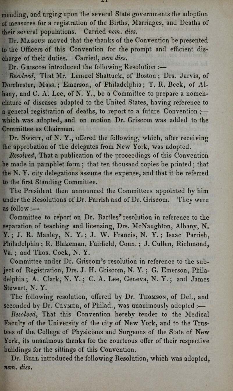 mending, and urging upon the several State governments the adoption of measures for a registration of the Births, Marriages, and Deaths of their several populations. Carried nem. diss. Dr. Magoun moved that the thanks of the Convention be presented to the Officers of this Convention for the prompt and efficient dis- charge of their duties. Carried, nem diss. Dr. Griscom introduced the following Resolution :— Resolved, That Mr. Lemuel Shattuck, of Boston ; Drs. Jarvis, of Dorchester, Mass.; Emerson, of Philadelphia; T. R. Beck, of Al- bany, and C. A. Lee, of N. Y., be a Committee to prepare a nomen- clature of diseases adapted to the United States, having reference to a general registration of deaths, to report to a future Convention ;— which was adopted, and on motion Dr. Griscom was added to the Committee as Chairman. Dr. Swett, of N. Y., offered the following, which, after receiving the approbation of the delegates from New York, was adopted. Resolved, That a publication of the proceedings of this Convention be made in pamphlet form ; that ten thousand copies be printed; that the N. Y. city delegations assume the expense, and that it be referred to the first Standing Committee. The President then announced the Committees appointed by him under the Resolutions of Dr. Parrish and of Dr. Griscom. They were as follow:— Committee to report on Dr. Bartles* resolution in reference to the separation of teaching and licensing, Drs. McNaughton, Albany, N. Y.; J. R. Manley, N. Y.; J. W. Francis, N. Y. ; Isaac Parrish, Philadelphia; R. Blakeman, Fairfield, Conn.; J. Cullen, Richmond, Ya.; and Thos. Cock, N. Y. Committee under Dr. Griscom’s resolution in reference to the sub- ject of Registration, Drs. J. H. Griscom, N. Y.; G. Emerson, Phila- delphia ; A. Clark, N. Y.; C. A. Lee, Geneva, N. Y.; and James Stewart, N. Y. The following resolution, offered by Dr. Thomson, of Del., and seconded by Dr. Clymer, of Philad., was unanimously adopted :— Resolved, That this Convention hereby tender to the Medical Faculty of the University of the city of New York, and to the Trus- tees of the College of Physicians and Surgeons of the State of New York, its unanimous thanks for the courteous offer of their respective buildings for the sittings of this Convention. Dr. Bell introduced the following Resolution, which was adopted, nem. diss.