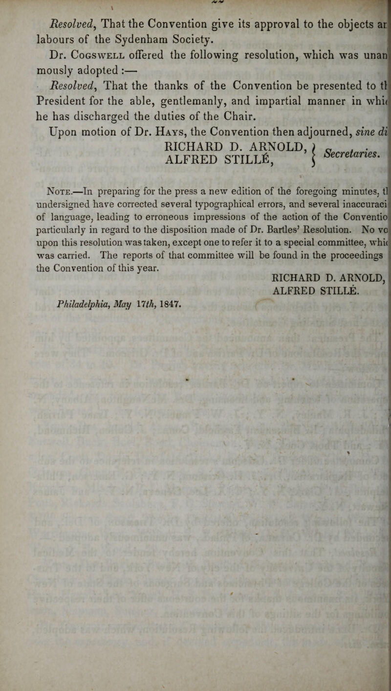 Resolved, That the Convention give its approval to the objects an labours of the Sydenham Society. Dr. Cogswell offered the following resolution, which was unanr mously adopted :— Resolved, That the thanks of the Convention be presented to til President for the able, gentlemanly, and impartial manner in whhr he has discharged the duties of the Chair. Upon motion of Dr. Hays, the Convention then adjourned, sine dix RICHARD D. ARNOLD, ALFRED STILUS, Secretaries. Note.—In preparing for the press a new edition of the foregoing minutes, tl undersigned have corrected several typographical errors, and several inaccuracil of language, leading to erroneous impressions of the action of the Conventio particularly in regard to the disposition made of Dr. Bartles’ Resolution. No vo upon this resolution was taken, except one to refer it to a special committee, whic was carried. The reports of that committee will be found in the proceedings j the Convention of this year. Philadelphia, May llth, 1847. RICHARD D. ARNOLD, ALFRED STILLE.