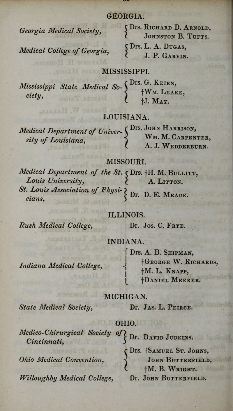 GEORGIA. Georgia Medical Society, Medical College of Georgia, Drs. Richard D. Arnold. Johnston B. Tufts. Drs. L. A. Dugas, J. P. Garvin. MISSISSIPPI. Mississippi State Medical So- ciety, Drs. G. Keirn, |Wm. Leake, |J. May. LOUISIANA. Medical Depart merit of Univer- sity of Louisiana, Drs. John Harrison, Wm. M. Carpenter, A. J. Wedderburn. MISSOURI. Medical Department of the St. Louis University, St. Louis Association of Physi- cians, Drs. fH. M. Bullitt, A. Litton. Dr. D. E. Meade. ILLINOIS. Rush Medical College, Dr. Jos. C. Frye. INDIANA. f Drs. A. B. Shipman, T ,. t\* 1- i n n +GEORGE W. RlCHARDS. Indiana Medical College, ■< ' ^ j |M. L. Knapp, |Daniel Meeker. MICHIGAN. State Medical Society, Dr. Jas. L. Peirce. OHIO. Medico-Chirurgical Society of} _ ^ _ ~. . ° { Dr. David Judkins. Cincinnati, j c Drs. |Samuel St. Johns, Ohio Medical Convention, < John Butterfield, t fM. B. Wright. Willoughby Medical College, Dr. John Butterfield.