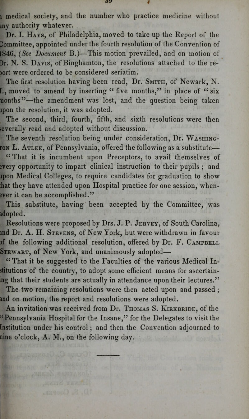 i medical society, and the number who practice medicine without iny authority whatever. Dr. I. Hays, of Philadelphia, moved to take up the Report of the Committee, appointed under the fourth resolution of the Convention of L846, (See Document B.)—This motion prevailed, and on motion of Dr. N. S. Davis, of Binghamton, the resolutions attached to the re- )ort were ordered to be considered seriatim. The first resolution having been read, Dr. Smith, of Newark, N. 1., moved to amend by inserting “ five months,” in place of “ six nonths”—the amendment was lost, and the question being taken ipon the resolution, it was adopted. The second, third, fourth, fifth, and sixth resolutions were then severally read and adopted without discussion. The seventh resolution being under consideration, Dr. Washing- roN L. Atlee, of Pennsylvania, offered the following as a substitute— “ That it is incumbent upon Preceptors, to avail themselves of Bvery opportunity to impart clinical instruction to their pupils ; and ipon Medical Colleges, to require candidates for graduation to show hat they have attended upon Hospital practice for one session, when- ever it can be accomplished.” This substitute, having been accepted by the Committee, was adopted. Resolutions were proposed by Drs. J. P. Jervey, of South Carolina, and Dr. A. H. Stevens, of New York, but were withdrawn in favour af the following additional resolution, offered by Dr. F. Campbell Stewart, of New York, and unanimously adopted— “That it be suggested to the Faculties of the various Medical In- stitutions of the country, to adopt some efficient means for ascertain- ing that their students are actually in attendance upon their lectures.” The two remaining resolutions were then acted upon and passed ; and on motion, the report and resolutions were adopted. An invitation was received from Dr. Thomas S. Kirkbride, of the Pennsylvania Hospital for the Insane,” for the Delegates to visit the Institution under his control; and then the Convention adjourned to nine o’clock, A. M., on the following day.