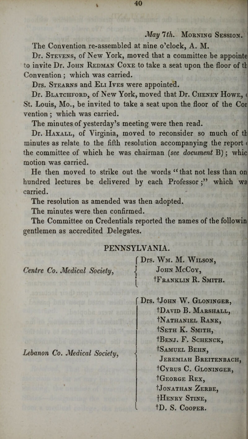 V May 1th. Morning Session. The Convention re-assembled at nine o’clock, A. M. Dr. Stevens, of New York, moved that a committee be appointe to invite Dr. John Redman Coxe to take a seat upon the floor of tt Convention ; which was carried. Drs. Stearns and Eli Ives were appointed. Dr. Blatchford, of New York, moved that Dr. Cheney Howe, < St. Louis, Mo., be invited to take a seat upon the floor of the Cor vention ; which was carried. The minutes of yesterday’s meeting were then read. Dr. Haxall, of Virginia, moved to reconsider so much of th minutes as relate to the fifth resolution accompanying the report < the committee of which he was chairman (see document B); whic motion was carried. He then moved to strike out the words “that not less than on hundred lectures be delivered by each Professorwhich wa carried. The resolution as amended was then adopted. The minutes were then confirmed. The Committee on Credentials reported the names of the followin gentlemen as accredited Delegates. • PENNSYLVANIA. ( Drs. Wm. M. Wilson, Centre Co. Medical Society, <{ John McCoy, IFranklin R. Smith. Lebanon Co. Medical Society, Drs. tJoHN W. Gloninger, IDavid B. Marshall, INathaniel Rank, ISeth K. Smith, tBENJ. F. SCHENCK, tSamuel Behn, Jeremiah Breitenbach, ICyrus C. Gloninger, tGEORGE Rex, tJonathan Zerbe, IHenry Stine, tD. S. Cooper.