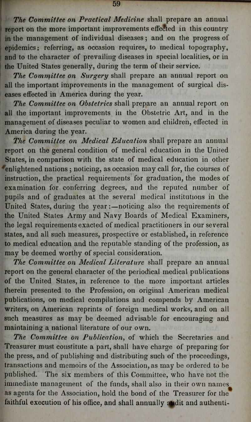 The Committee on Practical Medicine shall prepare an annual i report on the more important improvements effected in this country in the management of individual diseases; and on the progress of epidemics: referring, as occasion requires, to medical topography, and to the character of prevailing diseases in special localities, or in the United States generally, during the term of their service. ; The Committee on Surgery shall prepare an annual report on all the important improvements in the management of surgical dis- eases effected in America during the year. The Committee on Obstetrics shall prepare an annual report on all the important improvements in the Obstetric Art, and in the management of diseases peculiar to women and children, effected in America during the year. The Committee on Medical Education shall prepare an annual report on the general condition of medical education in the United States, in comparison with the state of medical education in other Enlightened nations ; noticing, as occasion may call for, the courses of instruction, the practical requirements for graduation, the modes of examination for conferring degrees, and the reputed number of pupils and of graduates at the several medical institutions in the United States, during the year:—noticing also the requirements of the United States Army and Navy Boards of Medical Examiners, the legal requirements exacted of medical practitioners in our several states, and all such measures, prospective or established, in reference to medical education and the reputable standing of the profession, as may be deemed worthy of special consideration. The Committee on Medical Literature shall prepare an annual report on the general character of the periodical medical publications of the United States, in reference to the more important articles therein presented to the Profession, on original American medical publications, on medical compilations and compends by American writers, on American reprints of foreign medical works, and on all such measures as may be deemed advisable for encouraging and maintaining a national literature of our own. The Committee on Publication, of which the Secretaries and Treasurer must constitute a part, shall have charge of preparing for the press, and of publishing and distributing such of the proceedings, transactions and memoirs of the Association, as may be ordered to be published. The six members of this Committee, who have not the immediate management of the funds, shall also in their own names as agents for the Association, hold the bond of the Treasurer for the faithful execution of his office, and shall annually qfdit and authenti-
