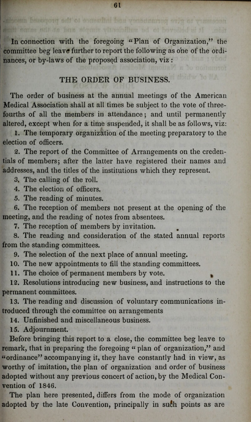 In connection with the foregoing “Plan of Organization,” the committee beg leavtf further to report the following as one of the ordi- nances, or by-laws of the proposed association, viz : THE ORDER OF BUSINESS. The order of business at the annual meetings of the American Medical Association shall at all times be subject to the vote of three- fourths of all the members in attendance; and until permanently altered, except when for a time suspended, it shall be as follows, viz: 1. The temporary organization of the meeting preparatory to the election of officers. 2. The report of the Committee of Arrangements on the creden- tials of members; after the latter have registered their names and addresses, and the titles of the institutions which they represent. 3. The calling of the roll. 4. The election of officers. 5. The reading of minutes. 6. The reception of members not present at the opening of the meeting, and the reading of notes from absentees. 7. The reception of members by invitation. 8. The reading and consideration of the stated annual reports from the standing committees. 9. The selection of the next place of annual meeting. 10. The new appointments to fill the standing committees. 11. The choice of permanent members by vote. % 12. Resolutions introducing new business, and instructions to the permanent committees. 13. The reading and discussion of voluntary communications in- troduced through the committee on arrangements 14. Unfinished and miscellaneous business. 15. Adjournment. Before bringing this report to a close, the committee beg leave to remark, that in preparing the foregoing “ plan of organization,” and “ordinance” accompanying it, they have constantly had in view, as worthy of imitation, the plan of organization and order of business adopted without any previous concert of action, by the Medical Con- vention of 1846. The plan here presented, differs from the mode of organization adopted by the late Convention, principally in su4h points as are