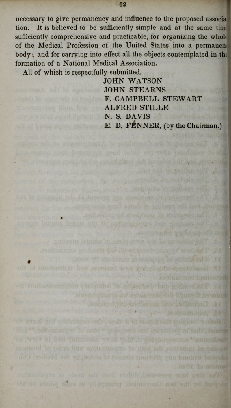 necessary to give permanency and influence to the proposed associa tion. It is believed to be sufficiently simple and at the same tim sufficiently comprehensive and practicable, for organizing the whole of the Medical Profession of the United States into a permanen body; and for carrying into effect all the objects contemplated in the formation of a National Medical Association. All of which is respectfully submitted. JOHN WATSON JOHN STEARNS F. CAMPBELL STEWART ALFRED STILLE N. S. DAVIS E. D. FANNER, (by the Chairman.)