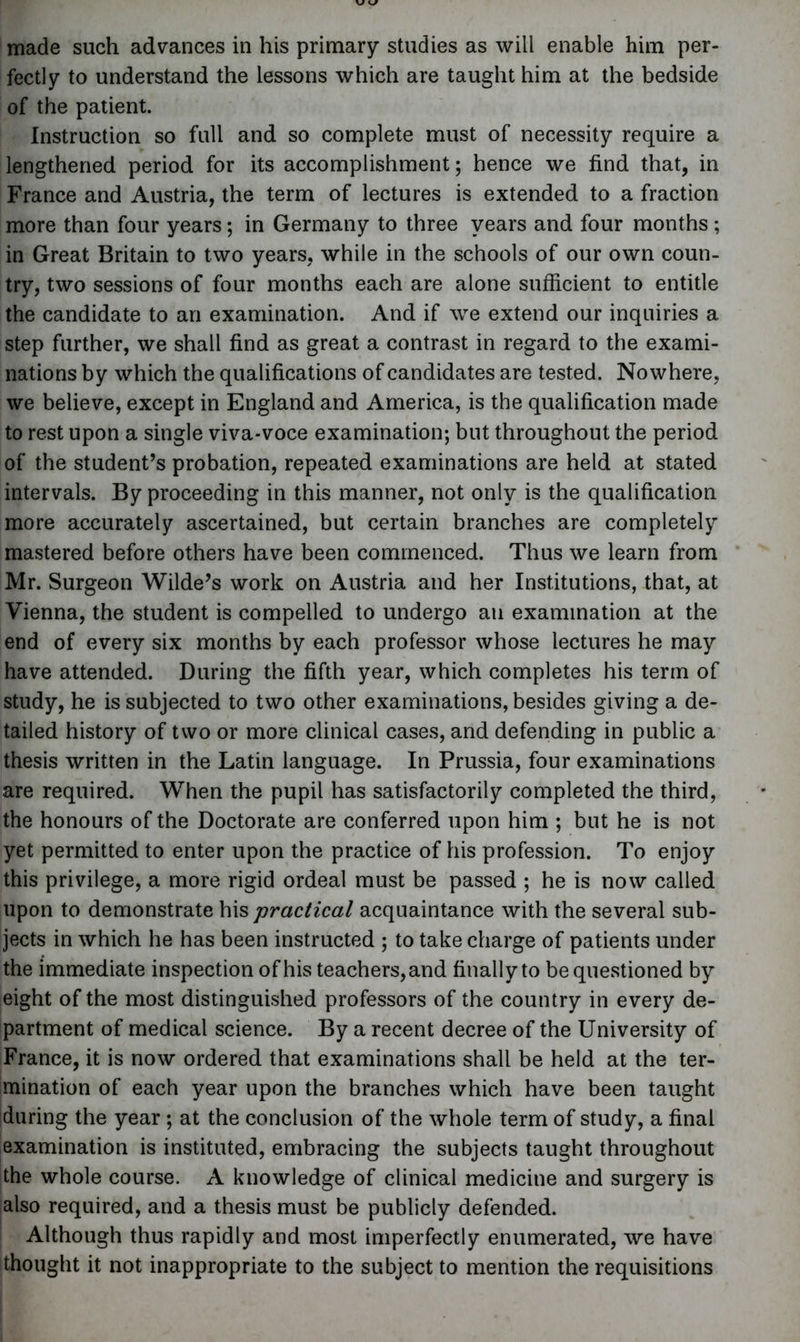 made such advances in his primary studies as will enable him per- fectly to understand the lessons which are taught him at the bedside of the patient. Instruction so full and so complete must of necessity require a lengthened period for its accomplishment; hence we find that, in France and Austria, the term of lectures is extended to a fraction more than four years; in Germany to three years and four months ; in Great Britain to two years, while in the schools of our own coun- try, two sessions of four months each are alone sufficient to entitle the candidate to an examination. And if we extend our inquiries a step further, we shall find as great a contrast in regard to the exami- nations by which the qualifications of candidates are tested. Nowhere, we believe, except in England and America, is the qualification made to rest upon a single viva-voce examination; but throughout the period of the student’s probation, repeated examinations are held at stated intervals. By proceeding in this manner, not only is the qualification more accurately ascertained, but certain branches are completely mastered before others have been commenced. Thus we learn from Mr. Surgeon Wilde’s work on Austria and her Institutions, that, at Vienna, the student is compelled to undergo an examination at the end of every six months by each professor whose lectures he may have attended. During the fifth year, which completes his term of study, he is subjected to two other examinations, besides giving a de- tailed history of two or more clinical cases, and defending in public a thesis written in the Latin language. In Prussia, four examinations are required. When the pupil has satisfactorily completed the third, the honours of the Doctorate are conferred upon him ; but he is not yet permitted to enter upon the practice of his profession. To enjoy this privilege, a more rigid ordeal must be passed ; he is now called upon to demonstrate his practical acquaintance with the several sub- jects in which he has been instructed ; to take charge of patients under the immediate inspection of his teachers, and finally to be questioned by eight of the most distinguished professors of the country in every de- partment of medical science. By a recent decree of the University of France, it is now ordered that examinations shall be held at the ter- mination of each year upon the branches which have been taught during the year ; at the conclusion of the whole term of study, a final examination is instituted, embracing the subjects taught throughout the whole course. A knowledge of clinical medicine and surgery is also required, and a thesis must be publicly defended. Although thus rapidly and most imperfectly enumerated, we have thought it not inappropriate to the subject to mention the requisitions