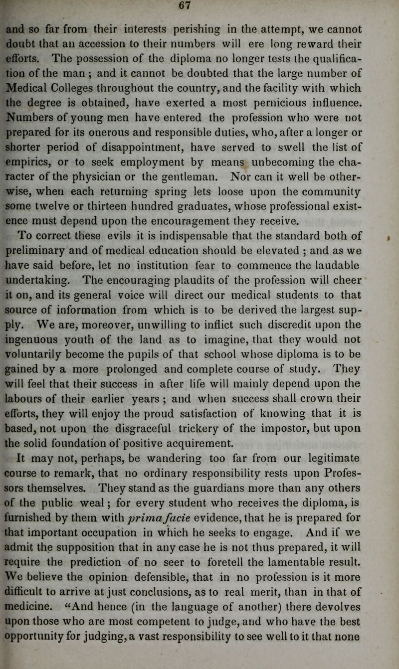 and so far from their interests perishing in the attempt, we cannot doubt that an accession to their numbers will ere long reward their efforts. The possession of the diploma no longer tests the qualifica- tion of the man ; and it cannot be doubted that the large number of Medical Colleges throughout the country, and the facility with which the degree is obtained, have exerted a most pernicious influence. Numbers of young men have entered the profession who were not prepared for its onerous and responsible duties, who, after a longer or shorter period of disappointment, have served to swell the list of empirics, or to seek employment by means unbecoming the cha- racter of the physician or the gentleman. Nor can it well be other- wise, when each returning spring lets loose upon the community some twelve or thirteen hundred graduates, whose professional exist- ence must depend upon the encouragement they receive. To correct these evils it is indispensable that the standard both of preliminary and of medical education should be elevated ; and as we have said before, let no institution fear to commence the laudable undertaking. The encouraging plaudits of the profession will cheer it on, and its general voice will direct our medical students to that source of information from which is to be derived the largest sup- ply. We are, moreover, unwilling to inflict such discredit upon the ingenuous youth of the land as to imagine, that they would not voluntarily become the pupils of that school whose diploma is to be gained by a more prolonged and complete course of study. They will feel that their success in after life will mainly depend upon the labours of their earlier years ; and when success shall crown their efforts, they will enjoy the proud satisfaction of knowing that it is based, not upon the disgraceful trickery of the impostor, but upon the solid foundation of positive acquirement. It may not, perhaps, be wandering too far from our legitimate course to remark, that no ordinary responsibility rests upon Profes- sors themselves. They stand as the guardians more than any others of the public weal; for every student who receives the diploma, is furnished by them with prima facie evidence, that he is prepared for that important occupation in which he seeks to engage. And if we admit the supposition that in any case he is not thus prepared, it will require the prediction of no seer to foretell the lamentable result. We believe the opinion defensible, that in no profession is it more difficult to arrive at just conclusions, as to real merit, than in that of medicine. “And hence (in the language of another) there devolves upon those who are most competent to judge, and who have the best opportunity for judging, a vast responsibility to see well to it that none