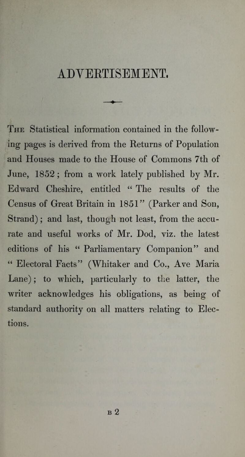 ADVERTISEMENT. The Statistical information contained in the follow- ing pages is derived from the Returns of Population and Houses made to the House of Commons 7th of June, 1852 ; from a work lately published by Mr. Edward Cheshire, entitled “ The results of the Census of Great Britain in 1851” (Parker and Son, Strand); and last, though not least, from the accu- rate and useful works of Mr. Dod, viz. the latest editions of his “ Parliamentary Companion” and “ Electoral Facts” (Whitaker and Co., Ave Maria Lane); to which, particularly to the latter, the writer acknowledges his obligations, as being of standard authority on all matters relating to Elec- tions.