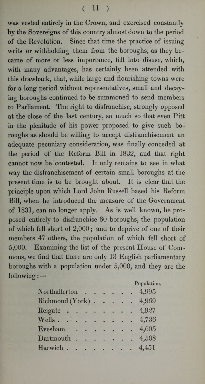 was vested entirely in the Crown, and exercised constantly by the Sovereigns of this country almost down to the period of the Revolution. Since that time the practice of issuing writs or withholding them from the boroughs, as they be- came of more or less importance, fell into disuse, which, with many advantages, has certainly been attended with this drawback, that, while large and flourishing towns were for a long period without representatives, small and decay- ing boroughs continued to be summoned to send members to Parliament. The right to disfranchise, strongly opposed at the close of the last century, so much so that even Pitt in the plenitude of his power proposed to give such bo- roughs as should be willing to accept disfranchisement an adequate pecuniary consideration, was finally conceded at the period of the Reform Bill in 1832, and that right cannot now be contested. It only remains to see in what way the disfranchisement of certain small boroughs at the present time is to be brought about. It is clear that the principle upon which Lord John Russell based his Reform Bill, when he introduced the measure of the Government of 1831, can no longer apply. As is well known, he pro- posed entirely to disfranchise 60 boroughs, the population of which fell short of 2,000; and to deprive of one of their members 47 others, the population of which fell short of 5,000. Examining the list of the present House of Com- mons, we find that there are only 13 English parliamentary boroughs with a population under 5,000, and they are the following: — Population. Northallerton 4,995 Richmond (York) 4,969 Reigate 4,927 Wells 4,736 Evesham 4,605 Dartmouth 4,508 Harwich 4,451